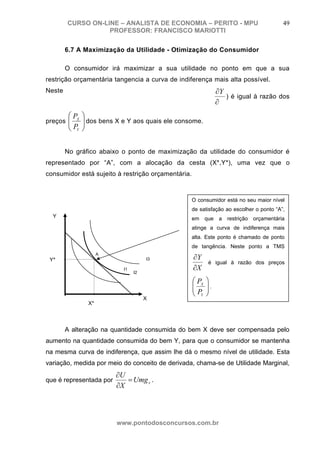 CURSO ON-LINE – ANALISTA DE ECONOMIA – PERITO - MPU                              49
                   PROFESSOR: FRANCISCO MARIOTTI

        6.7 A Maximização da Utilidade - Otimização do Consumidor

        O consumidor irá maximizar a sua utilidade no ponto em que a sua
restrição orçamentária tangencia a curva de indiferença mais alta possível.
Neste                                               ∂Y
                                                       ) é igual à razão dos
                                                    ∂
mesmo ponto a Taxa Marginal de Substituição – TMS (
       ⎛ PX ⎞                                        X
preços ⎜
       ⎜ P ⎟ dos bens X e Y aos quais ele consome.
            ⎟
       ⎝ Y ⎠


        No gráfico abaixo o ponto de maximização da utilidade do consumidor é
representado por “A”, com a alocação da cesta (X*,Y*), uma vez que o
consumidor está sujeito à restrição orçamentária.



                                                    O consumidor está no seu maior nível
                                                    de satisfação ao escolher o ponto “A”,
  Y                                                 em que a restrição orçamentária
                                                    atinge a curva de indiferença mais
                                                    alta. Este ponto é chamado de ponto
                                                    de tangência. Neste ponto a TMS

                                                    ∂Y
                    A
 Y*                                  I3
                                                           é igual à razão dos preços
                           I1                       ∂X
                                I2

                                                    ⎛ PX   ⎞
                                                    ⎜
                                                    ⎜P     ⎟.
                                                           ⎟
                                                    ⎝ Y    ⎠
                                     X
               X*



        A alteração na quantidade consumida do bem X deve ser compensada pelo
aumento na quantidade consumida do bem Y, para que o consumidor se mantenha
na mesma curva de indiferença, que assim lhe dá o mesmo nível de utilidade. Esta
variação, medida por meio do conceito de derivada, chama-se de Utilidade Marginal,
                         ∂U
que é representada por      = Umg x .
                         ∂X



                         www.pontodosconcursos.com.br
 