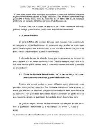CURSO ON-LINE – ANALISTA DE ECONOMIA – PERITO - MPU                                            5
                      PROFESSOR: FRANCISCO MARIOTTI

“A base sobre o qual a boa reputação em qualquer comunidade industrial altamente
organizada finalmente repousa é a força pecuniária, e os meios de demonstrar força
pecuniária e, mercê disso, obter ou conservar o bom nome, são o ócio conspícuo
(notável) e um consumo conspícuo de bens”. Parênteses nosso.

          Pode-se dizer que a curva de demanda de Veblen apresenta inclinação
positiva, ou seja, quanto maior o preço, maior a quantidade demandada.


          1.2.2 Bens de Giffen


          Os bens de Giffen são produtos de baixo valor, mas que representam muito
do consumo e, conseqüentemente, do orçamento das famílias de mais baixa
renda. Sua interpretação é a de que caso ocorra uma elevação nos preços destes
bens, haverá um aumento na quantidade demandada.


          A interpretação para tal situação é a de que como ocorreu um aumento no
preço do bem, sobrará menos renda disponível. Considerando que estes bens ainda
são mais baratos que os demais bens, o consumidor demandará maior quantidade
do próprio bem2.


          1.3    Curva de Demanda: Deslocamento da curva e ao longo da curva -
                 distinção entre demanda e quantidade demandada


          Embora tais termos tendam a serem utilizados como sinônimos, estes
possuem interpretações diferentes. Por demanda entendemos toda a escala ou
curva que relaciona os diferentes preços e quantidades dos bens transacionados
na economia. Por quantidade demandada devemos entender um ponto da curva
que relaciona o preço e a quantidade demandada de um determinado bem.


          No gráfico a seguir, a curva de demanda esta indicada pela letra D, sendo
que a quantidade demandada Q0 é relacionada ao preço P0. Caso o
preço

2
    A descoberta devida a Robert Giffen foi realizada quando da análise feita pelo economista em uma pequena
comunidade rural da Inglaterra. A comunidade tinha como seu alimento principal a batata, hoje
vulgarmente chamada de batata inglesa.

                                 www.pontodosconcursos.com.br
 