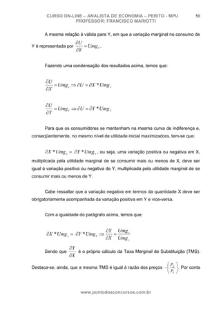 CURSO ON-LINE – ANALISTA DE ECONOMIA – PERITO - MPU                         50
                  PROFESSOR: FRANCISCO MARIOTTI

      A mesma relação é válida para Y, em que a variação marginal no consumo de
                       ∂U
Y é representada por      = Umg Y .
                       ∂Y

      Fazendo uma condensação dos resultados acima, temos que:


       ∂U
          = Umg x ⇒ ∂U = ∂X * Umg x
       ∂X


       ∂U
          = Umg Y ⇒ ∂U = ∂Y * Umg Y
       ∂Y

      Para que os consumidores se mantenham na mesma curva de indiferença e,
conseqüentemente, no mesmo nível de utilidade inicial maximizadora, tem-se que:


       ∂X * Umg x = ∂Y * Umg Y , ou seja, uma variação positiva ou negativa em X,
multiplicada pela utilidade marginal de se consumir mais ou menos de X, deve ser
igual à variação positiva ou negativa de Y, multiplicada pela utilidade marginal de se
consumir mais ou menos de Y.


      Cabe ressaltar que a variação negativa em termos da quantidade X deve ser
obrigatoriamente acompanhada da variação positiva em Y e vice-versa.


      Com a igualdade do parágrafo acima, temos que:


                                      ∂Y Umg x
       ∂X * Umg x = ∂Y * Umg Y ⇒        =
                                      ∂X Umg y
                   ∂Y
      Sendo que       é o próprio cálculo da Taxa Marginal de Substituição (TMS).
                   ∂X
                                                                ⎛P       ⎞
Destaca-se, ainda, que a mesma TMS é igual à razão dos preços − ⎜ X
                                                                ⎜P       ⎟ . Por conta
                                                                         ⎟
                                                                ⎝ Y      ⎠



                         www.pontodosconcursos.com.br
 