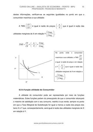 CURSO ON-LINE – ANALISTA DE ECONOMIA – PERITO - MPU                                       51
                  PROFESSOR: FRANCISCO MARIOTTI

destas informações, verificam-se as seguintes igualdades no ponto em que o
consumidor maximiza a sua utilidade:


              ⎛ ∂Y ⎞                           ⎛ P ⎞
      A TMS ⎜      ⎟ é igual à razão de preços ⎜ − X ⎟ que é igual à razão das
                                               ⎜ P ⎟
              ⎝ ∂X ⎠                           ⎝ Y ⎠

                                       ⎛ Umg x   ⎞
utilidades marginais de X em relação Y ⎜         ⎟. .
                                       ⎜ Umg     ⎟
                                       ⎝     y   ⎠


              ∂Y ⎛ PX     ⎞ Umg x
      TMS =     = ⎜−      ⎟ =
              ∂X ⎜ PY
                  ⎝
                          ⎟
                          ⎠ Umg y


                                                        No    ponto        onde   o   consumidor

                                                                                            ∂Y
  Y                                                     maximiza a sua utilidade, a TMS
                                                                                            ∂X
                                                        é igual à razão do preço x em relação

                                                             ⎛ P ⎞
                   A                                    à Y ⎜ − X ⎟ que é igual a razão das
                                                            ⎜ P ⎟
 Y*                                                         ⎝ Y ⎠
                                                        utilidades marginais de X em relação a
                             I1
                                                            ⎛ Umg X   ⎞
                                  X                     Y   ⎜
                                                            ⎜ Umg     ⎟.
                                                                      ⎟
                                                            ⎝     Y   ⎠
              X*



      6.8 A função utilidade do Consumidor

      A utilidade do consumidor pode ser representada por meio de funções
matemáticas. Estas funções partem do pressuposto de que o consumidor alcançará
o máximo de satisfação com o seu consumo, restrito à sua renda, sempre no ponto
em que a Taxa Marginal de Substituição for igual a menos a razão dos preços dos
bens X e Y que, conseqüentemente, será igual à razão das utilidades marginais de X
em relação à Y.




                        www.pontodosconcursos.com.br
 
