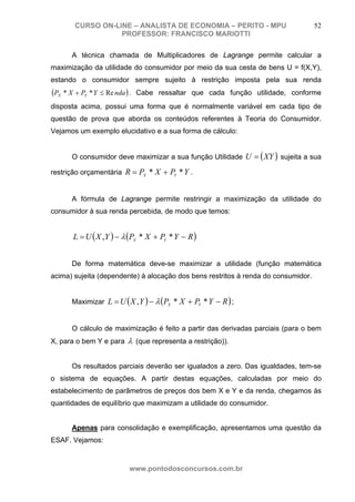 CURSO ON-LINE – ANALISTA DE ECONOMIA – PERITO - MPU                        52
                   PROFESSOR: FRANCISCO MARIOTTI

       A técnica chamada de Multiplicadores de Lagrange permite calcular a
maximização da utilidade do consumidor por meio da sua cesta de bens U = f(X,Y),
estando o consumidor sempre sujeito à restrição imposta pela sua renda
(PX * X + PY * Y ≤ Re nda ) .   Cabe ressaltar que cada função utilidade, conforme
disposta acima, possui uma forma que é normalmente variável em cada tipo de
questão de prova que aborda os conteúdos referentes à Teoria do Consumidor.
Vejamos um exemplo elucidativo e a sua forma de cálculo:


       O consumidor deve maximizar a sua função Utilidade U = ( XY ) sujeita a sua

restrição orçamentária R = PX * X + PY * Y .


       A fórmula de Lagrange permite restringir a maximização da utilidade do
consumidor à sua renda percebida, de modo que temos:


       L = U ( X , Y ) − λ (PX * X + PY * Y − R )


       De forma matemática deve-se maximizar a utilidade (função matemática
acima) sujeita (dependente) à alocação dos bens restritos à renda do consumidor.


       Maximizar L = U ( X , Y ) − λ (PX * X + PY * Y − R ) ;


       O cálculo de maximização é feito a partir das derivadas parciais (para o bem
X, para o bem Y e para     λ (que representa a restrição)).

       Os resultados parciais deverão ser igualados a zero. Das igualdades, tem-se
o sistema de equações. A partir destas equações, calculadas por meio do
estabelecimento de parâmetros de preços dos bem X e Y e da renda, chegamos às
quantidades de equilíbrio que maximizam a utilidade do consumidor.


       Apenas para consolidação e exemplificação, apresentamos uma questão da
ESAF. Vejamos:


                            www.pontodosconcursos.com.br
 