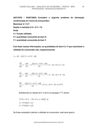 CURSO ON-LINE – ANALISTA DE ECONOMIA – PERITO - MPU                   53
                   PROFESSOR: FRANCISCO MARIOTTI



(AFC/STN – ESAF/2005) Considere o seguinte problema de otimização
condicionada em Teoria do Consumidor:
Maximizar U = X.Y
Sujeito à restrição 2.X + 4.Y = 10
Onde
U = função utilidade;
X = quantidade consumida do bem X;
Y = quantidade consumida do bem Y.


Com base nessas informações, as quantidades do bem X e Y que maximizam a
utilidade do consumidor são, respectivamente:


L = XY − λ (2 * X + 4 * Y − 10 )


       ∂L   ∂XY    ∂ (2 * X + 4 * Y − 10)
          =     −λ                        = Y − 2λ = 0 ⇒ Y = 2λ
       ∂X    ∂X             ∂X


       ∂L ∂XY     ∂ (2 * X + 4 * Y − 10)
          =    −λ                        = X − 4λ = 0 ⇒ X = 4λ
       ∂Y   ∂Y             ∂Y


       ∂L ∂λ (2 * X + 4 * Y − 10)
          =                       = 2 * X + 4 * Y − 10 = 0 (***)
       ∂λ           ∂λ


       Substituindo os valores de Y e de X na equação (***), temos:


       2 * 4λ + 4 * 2λ − 10 = 0 ⇒ λ = 0,625 , e
       X = 4 * 0,625 = 2,5
       Y = 2 * 0,625 = 1,25


Se fosse necessário calcular a utilidade do consumidor, esta seria igual a:




                              www.pontodosconcursos.com.br
 