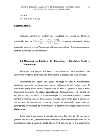 CURSO ON-LINE – ANALISTA DE ECONOMIA – PERITO - MPU                       54
                  PROFESSOR: FRANCISCO MARIOTTI

      U = X.Y
      U = 1,25 x 2,5 = 3,125


Gabarito: letra “e”




      Procurem sempre se lembrar dos resultados em termos do ótimo do
                           ∂Y   ⎛ P    ⎞   Umg x
consumidor em que TMS =       = ⎜− X
                                ⎜ P    ⎟ =
                                       ⎟         . Lembre-se que quando feita a
                           ∂X   ⎝ Y    ⎠   Umg y
igualdade, tanto os preços Px quanto a utilidade marginal de x ficam no numerador,
estando a derivada ∂Y no numerador.




      6.9 Mudanças no Equilíbrio do Consumidor – Os efeitos Renda e
          Substituição


      Mudanças nos preços dos bens componentes da cesta escolhida pelo
consumidor tendem a gerar impactos diretos sobre a alocação dos seus recursos.


      Imaginemos que ocorra uma queda do preço do bem X. Naturalmente,
verifica-se que este se torna mais barato relativamente aos outros bens. O
consumidor pode então decidir comprar mais do bem X, gerando o que a teoria
econômica denomina de efeito substituição. Adicionalmente, em função da
redução do preço do bem X, o poder de compra do consumidor aumenta, podendo
comprar a mesma cesta de bens anterior e ainda sobrar renda para a compra de
outros bens. O aumento do poder de compra do consumidor, que pode ser
considerado um aumento de renda (relativo) é denominado na teoria econômica de
efeito renda.


      Como não é tão comum a redução do preço dos bens (a não ser que o
governo reduza o IPI!), podemos melhor interpretar estes conceitos por meio de um
exemplo associado à subida do preço do bem X. O aumento de Px leva inicialmente


                       www.pontodosconcursos.com.br
 