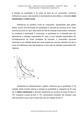 CURSO ON-LINE – ANALISTA DE ECONOMIA – PERITO - MPU                     55
                   PROFESSOR: FRANCISCO MARIOTTI

à redução da quantidade X da cesta de bens de um consumidor. Conforme
verificamos a pouco, este aumento é decomposto de dois efeitos, o chamado efeito
substituição e o efeito renda.


        Partindo-se do equilíbrio inicial do consumidor, representado pelo gráfico
abaixo, ocorre uma diminuição da quantidade X, derivada do aumento de Px. Esse
aumento provoca um “giro” para dentro da reta de restrição orçamentária, mantendo-
se constante a quantidade Y consumida. A quantidade X1 é reduzida para X2,
alterando-se a restrição orçamentária R1 para a nova restrição orçamentária R2.
Considerando-se as novas condições de mercado, o consumidor procurará
maximizar a sua utilidade diante das novas opções de consumo, fazendo com que a
curva de indiferença mais alta tangencie a nova reta de restrição orçamentária R2.
Vejamos:




  Y




   y1       B        A
                              I1


                R2       I2
                               R1
           x2    x1                 X



        Analisando-se cuidadosamente o gráfico, verifica-se que a quantidade Y1 foi
mantida, tendo ocorrido apenas a redução da quantidade X, passando de X1 para
X2. O efeito substituição é derivado exatamente do aumento do preço do bem X,
“Px”, enquanto o preço do bem Y, “Py”, permaneceu constante. Na verdade o que
está ocorrendo é que o bem X está mais caro em relação ao bem Y.




                         www.pontodosconcursos.com.br
 