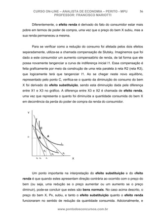 CURSO ON-LINE – ANALISTA DE ECONOMIA – PERITO - MPU                     56
                   PROFESSOR: FRANCISCO MARIOTTI

        Diferentemente, o efeito renda é derivado do fato do consumidor estar mais
pobre em termos de poder de compra, uma vez que o preço do bem X subiu, mas a
sua renda permaneceu a mesma.


        Para se verificar como a redução do consumo foi afetada pelos dois efeitos
separadamente, utiliza-se a chamada compensação de Slutsky. Imaginemos que foi
dado a este consumidor um aumento compensatório de renda, de tal forma que ele
possa novamente tangenciar a curva de indiferença inicial I1. Essa compensação é
feita graficamente por meio da construção de uma reta paralela à reta R2 (reta R3),
que logicamente terá que tangenciar I1. Ao se chegar neste novo equilíbrio,
representado pelo ponto C, verifica-se o quanto da diminuição do consumo do bem
X foi derivado do efeito substituição, sendo esta diminuição dada pela diferença
entre X1 e X3 no gráfico. A diferença entre X3 e X2 é chamada de efeito renda,
uma vez que representa o quanto foi diminuída a quantidade consumida do bem X
em decorrência da perda do poder de compra da renda do consumidor.


   Y




              C


   y1                  A
            B

                                     I1


                  R2            I2
                           R3             R1

          x2 x3    x1                          X




        Um ponto importante na interpretação do efeito substituição e do efeito
renda é que quando estes apresentam direção contrária ao ocorrido com o preço do
bem (ou seja, uma redução se o preço aumentar ou um aumento se o preço
diminuir), pode-se concluir que estes são bens normais. No caso acima descrito, o
preço do bem X, Px, subiu, e tanto o efeito substituição quanto o efeito renda
funcionaram no sentido de redução da quantidade consumida. Adicionalmente, e

                                 www.pontodosconcursos.com.br
 