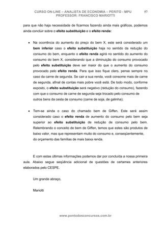 CURSO ON-LINE – ANALISTA DE ECONOMIA – PERITO - MPU                     57
                   PROFESSOR: FRANCISCO MARIOTTI

para que não haja necessidade de ficarmos fazendo ainda mais gráficos, podemos
ainda concluir sobre o efeito substituição e o efeito renda:


   •   Na ocorrência do aumento do preço do bem X, este será considerado um
       bem inferior caso o efeito substituição haja no sentido da redução do
       consumo do bem, enquanto o efeito renda agirá no sentido do aumento do
       consumo do bem X, considerando que a diminuição do consumo provocado
       pelo efeito substituição deve ser maior do que o aumento do consumo
       provocado pelo efeito renda. Para que isso fique claro, pense sempre no
       caso da carne de segunda. Se cair a sua renda, você consome mais de carne
       de segunda, afinal de contas mais pobre você está. De todo modo, conforme
       exposto, o efeito substituição será negativo (redução do consumo), fazendo
       com que o consumo de carne de segunda seja trocado pelo consumo de
       outros bens da cesta de consumo (carne de soja, de galinha);


   •   Tem-se ainda o caso do chamado bem de Giffen. Este será assim
       considerado caso o efeito renda de aumento do consumo pelo bem seja
       superior ao efeito substituição de redução de consumo pelo bem.
       Relembrando o conceito de bem de Giffen, temos que estes são produtos de
       baixo valor, mas que representam muito do consumo e, conseqüentemente,
       do orçamento das famílias de mais baixa renda.




       E com estas últimas informações podemos dar por concluída a nossa primeira
aula. Abaixo segue seqüência adicional de questões de certames anteriores
elaborados pelo CESPE.


       Um grande abraço,


       Mariotti




                        www.pontodosconcursos.com.br
 