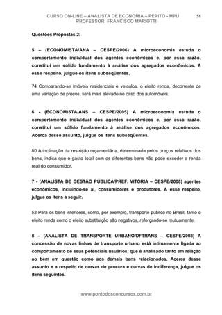 CURSO ON-LINE – ANALISTA DE ECONOMIA – PERITO - MPU                        58
                   PROFESSOR: FRANCISCO MARIOTTI

Questões Propostas 2:


5 – (ECONOMISTA/ANA – CESPE/2006) A microeconomia estuda o
comportamento individual dos agentes econômicos e, por essa razão,
constitui um sólido fundamento à análise dos agregados econômicos. A
esse respeito, julgue os itens subseqüentes.

74 Comparando-se imóveis residenciais e veículos, o efeito renda, decorrente de
uma variação de preços, será mais elevado no caso dos automóveis.



6   -   (ECONOMISTA/ANS       –   CESPE/2005)     A   microeconomia      estuda    o
comportamento individual dos agentes econômicos e, por essa razão,
constitui um sólido fundamento à análise dos agregados econômicos.
Acerca desse assunto, julgue os itens subseqüentes.


80 A inclinação da restrição orçamentária, determinada pelos preços relativos dos
bens, indica que o gasto total com os diferentes bens não pode exceder a renda
real do consumidor.


7 - (ANALISTA DE GESTÃO PÚBLICA/PREF. VITÓRIA – CESPE/2008) agentes
econômicos, incluindo-se aí, consumidores e produtores. A esse respeito,
julgue os itens a seguir.


53 Para os bens inferiores, como, por exemplo, transporte público no Brasil, tanto o
efeito renda como o efeito substituição são negativos, reforçando-se mutuamente.


8 – (ANALISTA DE TRANSPORTE URBANO/DFTRANS – CESPE/2008) A
concessão de novas linhas de transporte urbano está intimamente ligada ao
comportamento de seus potenciais usuários, que é analisado tanto em relação
ao bem em questão como aos demais bens relacionados. Acerca desse
assunto e a respeito de curvas de procura e curvas de indiferença, julgue os
itens seguintes.



                        www.pontodosconcursos.com.br
 