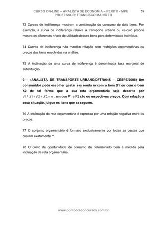 CURSO ON-LINE – ANALISTA DE ECONOMIA – PERITO - MPU                       59
                     PROFESSOR: FRANCISCO MARIOTTI

73 Curvas de indiferença mostram a combinação do consumo de dois bens. Por
exemplo, a curva de indiferença relativa a transporte urbano ou veículo próprio
mostra os diferentes níveis de utilidade desses bens para determinado indivíduo.


74 Curvas de indiferença não mantêm relação com restrições orçamentárias ou
preços dos bens envolvidos na análise.


75 A inclinação de uma curva de indiferença é denominada taxa marginal de
substituição.


9 – (ANALISTA DE TRANSPORTE URBANO/DFTRANS – CESPE/2008) Um
consumidor pode escolher gastar sua renda m com o bem X1 ou com o bem
X2   de     tal   forma   que   a   sua   reta   orçamentária   seja   descrita    por
P1 * X 1 + P 2 + X 2 = m , em que P1 e P2 são os respectivos preços. Com relação a
essa situação, julgue os itens que se seguem.


76 A inclinação da reta orçamentária é expressa por uma relação negativa entre os
preços.


77 O conjunto orçamentário é formado exclusivamente por todas as cestas que
custam exatamente m.


78 O custo de oportunidade de consumo de determinado bem é medido pela
inclinação da reta orçamentária.




                          www.pontodosconcursos.com.br
 