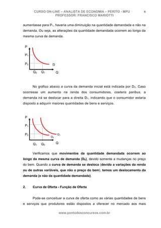 CURSO ON-LINE – ANALISTA DE ECONOMIA – PERITO - MPU                   6
                  PROFESSOR: FRANCISCO MARIOTTI

aumentasse para P1, haveria uma diminuição na quantidade demandada e não na
demanda. Ou seja, as alterações da quantidade demandada ocorrem ao longo da
mesma curva de demanda.


 P

 P1

 P0                D

      Q0   Q1          Q



      No gráfico abaixo a curva da demanda inicial está indicada por D 0. Caso
ocorresse um aumento na renda dos consumidores, coeteris paribus, a
demanda irá se deslocar para a direita D1, indicando que o consumidor estaria
disposto a adquirir maiores quantidades de bens e serviços.



 P

 P1

 P0                    D1
                  D0

      Q1   Q0          Q


      Verificamos que movimentos da quantidade demandada ocorrem ao
longo da mesma curva de demanda (D0), devido somente a mudanças no preço
do bem. Quando a curva de demanda se desloca (devido a variações da renda
ou de outras variáveis, que não o preço do bem), temos um deslocamento da
demanda (e não da quantidade demandada).


2.    Curva de Oferta - Função de Oferta


      Pode-se conceituar a curva de oferta como as várias quantidades de bens
e serviços que produtores estão dispostos a oferecer no mercado aos mais

                           www.pontodosconcursos.com.br
 