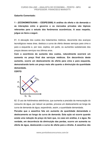 CURSO ON-LINE – ANALISTA DE ECONOMIA – PERITO - MPU                60
                   PROFESSOR: FRANCISCO MARIOTTI

Gabarito Comentado:


1 - (ECONOMISTA/ANA – CESPE/2006) A análise da oferta e da demanda e
as interações entre o governo e os mercados privados são tópicos
relevantes para o estudo dos fenômenos econômicos. A esse respeito,
julgue os itens a seguir.


61. A elevação dos custos dos tratamentos médicos, decorrente dos avanços
tecnológicos nessa área, desloca a curva de oferta desses serviços para cima e
para a esquerda e, por isso, explica, em parte, os aumentos substanciais dos
preços desses serviços nos últimos anos.
Com a ocorrência do aumento dos custos, naturalmente ocorrerá um
aumento no preço final dos serviços médicos. Em decorrência deste
aumento, ocorre um deslocamento da oferta para cima e para esquerda,
demonstrando tanto um preço mais alto quanto a diminuição da quantidade
demandada.
CERTO


                     O1
                       O0
   P1

   P0

                      D0

          Q 1 Q0

62. O uso de hidrômetros eletrônicos, que aumenta a precisão da mensuração do
consumo de água, por reduzir as perdas, provoca um deslocamento ao longo da
curva de demanda de água, expandindo, assim, a quantidade demandada.
Perceba que a assertiva fala em aumento da quantidade demandada e
deslocamento ao longo da curva de demanda. Esta ação só ocorre quando
existe uma redução do preço do bem que, no caso em análise, é a água. Na
verdade, em decorrência da diminuição das perdas, ocorre um aumenta na
oferta de água, deslocando a curva de oferta para a direita. A assertiva não


                       www.pontodosconcursos.com.br
 