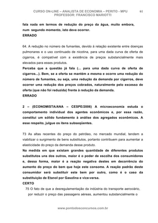 CURSO ON-LINE – ANALISTA DE ECONOMIA – PERITO - MPU                   61
                  PROFESSOR: FRANCISCO MARIOTTI

fala nada em termos de redução do preço da água, muito embora,
num segundo momento, isto deva ocorrer.
ERRADO


64. A redução no número de fumantes, devido à relação existente entre doenças
pulmonares e o uso continuado de nicotina, para uma dada curva de oferta de
cigarros, é compatível com a existência de preços substancialmente mais
elevados para esses produtos.
Perceba que a questão já fala (... para uma dada curva de oferta de
cigarros...). Bem, se a oferta se mantém a mesma e ocorre uma redução do
número de fumantes, ou seja, uma redução da demanda por cigarros, deve
ocorrer uma redução dos preços cobrados, naturalmente pelo excesso de
oferta (que não foi reduzida) frente à redução da demanda.
ERRADO


2 – (ECONOMISTA/ANA – CESPE/2006) A microeconomia estuda o
comportamento individual dos agentes econômicos e, por essa razão,
constitui um sólido fundamento à análise dos agregados econômicos. A
esse respeito, julgue os itens subseqüentes.


73 As altas recentes do preço do petróleo, no mercado mundial, tendem a
viabilizar o surgimento de bens substitutos, portanto contribuem para aumentar a
elasticidade do preço da demanda desse produto.
Na medida em que existam grandes quantidade de diferentes produtos
substitutos uns dos outros, maior é o poder de escolha dos consumidores
e, dessa forma, maior é a reação negativa destes em decorrência do
aumento do preço do bem que hoje este consome. A reação padrão deste
consumidor será substituir este bem por outro, como é o caso da
substituição de Etanol por Gasolina e vice-versa.
CERTO
 75 O fato de que a desregulamentação da indústria do transporte aeroviário,
   por reduzir o preço das passagens aéreas, aumentou substancialmente o
                                  número de

                       www.pontodosconcursos.com.br
 
