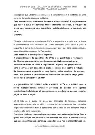 CURSO ON-LINE – ANALISTA DE ECONOMIA – PERITO - MPU                  62
                   PROFESSOR: FRANCISCO MARIOTTI

passageiros que utilizam esses serviços, é consistente com a existência de uma
curva de demanda altamente inelástica.
Essa assertiva está totalmente incorreta, não é verdade? É só pensarmos
que caso a curva de demanda fosse altamente inelástica, a redução do
preço das passagens não aumentaria substancialmente a demanda por
vôos.
ERRADO


76 A disponibilidade de aparelhos de DVDs e a quantidade e variedade de filmes
e documentários nas locadoras de DVDs deslocam, para baixo e para a
esquerda, a curva de demanda dos serviços pay-per-view, para essas películas,
oferecidos pelas empresas de TVs a cabo.
Essa assertiva é bem capciosa. Vejamos:
A disponibilidade de aparelhos de DVDs e a quantidade e variedade
de filmes e documentários nas locadoras de DVDs caracterizam o
aumento da oferta de filmes e logicamente, a queda dos preços destes
bens e serviços. Em decorrência disto, é natural que ocorra a redução
da demanda (para esquerda e para baixo) pelos serviços de pay-per-
view, até porque a diversidade de filmes não é tão alta e o preço geral-
mente não é convidativo. CERTO


3 – (ANALISTA DE GESTÃO PÚBLICA/PREF. VITÓRIA – CESPE/2008) A
teoria microeconômica estuda o processo de decisão dos agentes
econômicos, incluindo-se aí, consumidores e produtores. A esse respeito,
julgue os itens a seguir.


52 O fato de a queda no preço das chamadas de telefones celulares
recentemente observada ter sido concomitante com a redução das chamadas
originadas de telefones fixos é consistente com a idéia de que telefones fixos e
celulares são bens substitutos.
Por serem telefones, é natural que estes dois bens sejam substitutos. Com a
queda nos preços das chamadas de telefones celulares, é também natural
que as companhias que operam apenas a telefonia fixa tenham interesse em

                        www.pontodosconcursos.com.br
 