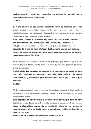 CURSO ON-LINE – ANALISTA DE ECONOMIA – PERITO - MPU                         63
                   PROFESSOR: FRANCISCO MARIOTTI

também reduzir o custo das chamadas, no sentido de competir com o
mercado de chamadas telefônicas.
CERTO


54 A alta do preço do gás veicular, decorrente do fim de incentivos para o uso
desse   produto,      anunciado   recentemente   pelo   governo   para     evitar   o
desabastecimento, se consumada, deslocará a curva de demanda de mercado
desse tipo de gás, para cima e para a direita.
Bem, caso ocorra o aumento do preço do gás natural veicular
em decorrência        da   diminuição   dos   incentivos,   ocorrerá   a
redução     na   quantidade demandada pelo produto, decorrente do
aumento do preço do bem ofertado. Graficamente ocorre um desloca-
mento da curva de oferta para cima e para esquerda, ao longo da mesma
curva de demanda. ERRADO


55 A redução dos estoques mundiais de petróleo, que contribui para a alta
recente do preço desse produto, desloca a curva de oferta de gasolina, para cima
e para a esquerda.
A diminuição dos estoques de petróleo leva ao aumento do preço do bem,
não pelo aumento da demanda, mas sim pela redução da oferta,
caracterizada, graficamente, pelo deslocamento desta para cima e para
esquerda.
CERTO


56 Se, para determinado bem, a curva de demanda de mercado é linear, então, a
elasticidade preço da demanda ao longo dessa curva é constante e, portanto,
independe do preço.
Essa assertiva de fato nos leva a refletir sobre a abordagem feita na parte
teórica da aula. Como se sabe, muito embora a curva de demanda seja
linear, a elasticidade preço não é constante, alterando em função do
comportamento das variáveis preço e quantidade, conforme descrito no
item 5.1.2 da aula.
Pessoal, muito cuidado com assertivas como está, ok?

                           www.pontodosconcursos.com.br
 