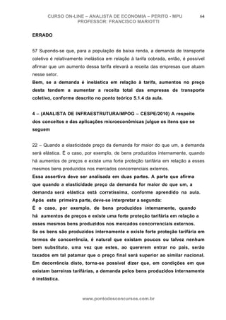 CURSO ON-LINE – ANALISTA DE ECONOMIA – PERITO - MPU                     64
                  PROFESSOR: FRANCISCO MARIOTTI

ERRADO


57 Supondo-se que, para a população de baixa renda, a demanda de transporte
coletivo é relativamente inelástica em relação à tarifa cobrada, então, é possível
afirmar que um aumento dessa tarifa elevará a receita das empresas que atuam
nesse setor.
Bem, se a demanda é inelástica em relação à tarifa, aumentos no preço
desta tendem a aumentar a receita total das empresas de transporte
coletivo, conforme descrito no ponto teórico 5.1.4 da aula.


4 – (ANALISTA DE INFRAESTRUTURA/MPOG – CESPE/2010) A respeito
dos conceitos e das aplicações microeconômicas julgue os itens que se
seguem


22 – Quando a elasticidade preço da demanda for maior do que um, a demanda
será elástica. É o caso, por exemplo, de bens produzidos internamente, quando
há aumentos de preços e existe uma forte proteção tarifária em relação a esses
mesmos bens produzidos nos mercados concorrenciais externos.
Essa assertiva deve ser analisada em duas partes. A parte que afirma
que quando a elasticidade preço da demanda for maior do que um, a
demanda será elástica está corretíssima, conforme aprendido na aula.
Após este primeira parte, deve-se interpretar a segunda:
É o caso, por exemplo, de bens produzidos internamente, quando
há aumentos de preços e existe uma forte proteção tarifária em relação a
esses mesmos bens produzidos nos mercados concorrenciais externos.
Se os bens são produzidos internamente e existe forte proteção tarifária em
termos de concorrência, é natural que existam poucos ou talvez nenhum
bem substituto, uma vez que estes, ao quererem entrar no país, serão
taxados em tal patamar que o preço final será superior ao similar nacional.
Em decorrência disto, torna-se possível dizer que, em condições em que
existam barreiras tarifárias, a demanda pelos bens produzidos internamente
é inelástica.
CERTO

                       www.pontodosconcursos.com.br
 