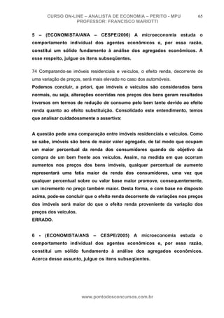 CURSO ON-LINE – ANALISTA DE ECONOMIA – PERITO - MPU                  65
                  PROFESSOR: FRANCISCO MARIOTTI

5 – (ECONOMISTA/ANA – CESPE/2006) A microeconomia estuda o
comportamento individual dos agentes econômicos e, por essa razão,
constitui um sólido fundamento à análise dos agregados econômicos. A
esse respeito, julgue os itens subseqüentes.

74 Comparando-se imóveis residenciais e veículos, o efeito renda, decorrente de
uma variação de preços, será mais elevado no caso dos automóveis.
Podemos concluir, a priori, que imóveis e veículos são considerados bens
normais, ou seja, alterações ocorridas nos preços dos bens geram resultados
inversos em termos de redução de consumo pelo bem tanto devido ao efeito
renda quanto ao efeito substituição. Consolidado este entendimento, temos
que analisar cuidadosamente a assertiva:


A questão pede uma comparação entre imóveis residenciais e veículos. Como
se sabe, imóveis são bens de maior valor agregado, de tal modo que ocupam
um maior percentual da renda dos consumidores quando do objetivo da
compra de um bem frente aos veículos. Assim, na medida em que ocorram
aumentos nos preços dos bens imóveis, qualquer percentual de aumento
representará uma fatia maior da renda dos consumidores, uma vez que
qualquer percentual sobre ou valor base maior promove, consequentemente,
um incremento no preço também maior. Desta forma, e com base no disposto
acima, pode-se concluir que o efeito renda decorrente de variações nos preços
dos imóveis será maior do que o efeito renda proveniente da variação dos
preços dos veículos.
ERRADO.


6 - (ECONOMISTA/ANS         – CESPE/2005) A microeconomia estuda o
comportamento individual dos agentes econômicos e, por essa razão,
constitui um sólido fundamento à análise dos agregados econômicos.
Acerca desse assunto, julgue os itens subseqüentes.




                       www.pontodosconcursos.com.br
 