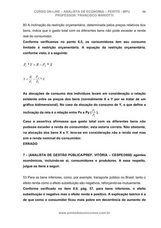 CURSO ON-LINE – ANALISTA DE ECONOMIA – PERITO - MPU                         66
                  PROFESSOR: FRANCISCO MARIOTTI

80 A inclinação da restrição orçamentária, determinada pelos preços relativos dos
bens, indica que o gasto total com os diferentes bens não pode exceder a renda
real do consumidor.
Conforme verificamos no ponto 6.5, os consumidores tem seu consumo
limitado à restrição orçamentária. A equação da restrição orçamentária,
conforme visto, é a seguinte:


PY * Y = R − PX * X


     R PX
Y=     −   *X
     PY PY


As alocações de consumo dos indivíduos levam em consideração a relação
existente entre os preços dos bens (normalmente X e Y por se tratar de um
gráfico bidimensional). No caso da alocação do consumo de Y, o que define a
                                                 PX
inclinação da reta é a relação entre Px e Py (      ).
                                                 PY
Caso a assertiva afirmasse que gasto total com os diferentes bens não
pudesse exceder a renda do consumidor, esta estaria correta. Não obstante,
na alocação dos bens X e Y, leva-se em consideração não a renda real mas
sim a renda nominal do consumidor.
ERRADO


7 - (ANALISTA DE GESTÃO PÚBLICA/PREF. VITÓRIA – CESPE/2008) agentes
econômicos, incluindo-se aí, consumidores e produtores. A esse respeito,
julgue os itens a seguir.


53 Para os bens inferiores, como, por exemplo, transporte público no Brasil, tanto o
efeito renda como o efeito substituição são negativos, reforçando-se mutuamente.
Conforme verificado no item 6.9, pág. 57, para bens inferiores, o efeito
substituição é negativo mas o efeito renda é positivo. A explicação teórico é a
de que como o consumidor ficou mais pobre em decorrência do aumento do



                        www.pontodosconcursos.com.br
 