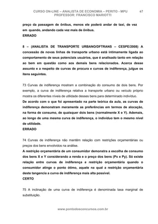CURSO ON-LINE – ANALISTA DE ECONOMIA – PERITO - MPU                         67
                  PROFESSOR: FRANCISCO MARIOTTI

preço da passagem de ônibus, menos ele poderá andar de taxi, de vez
em quando, andando cada vez mais de ônibus.
ERRADO


8 – (ANALISTA DE TRANSPORTE URBANO/DFTRANS – CESPE/2008) A
concessão de novas linhas de transporte urbano está intimamente ligada ao
comportamento de seus potenciais usuários, que é analisado tanto em relação
ao bem em questão como aos demais bens relacionados. Acerca desse
assunto e a respeito de curvas de procura e curvas de indiferença, julgue os
itens seguintes.


73 Curvas de indiferença mostram a combinação do consumo de dois bens. Por
exemplo, a curva de indiferença relativa a transporte urbano ou veículo próprio
mostra os diferentes níveis de utilidade desses bens para determinado indivíduo.
De acordo com o que foi apresentado na parte teórica da aula, as curvas de
indiferença demonstram meramente as preferências em termos de alocação,
na forma de consumo, de quaisquer dois bens (normalmente X e Y). Ademais,
ao longo de uma mesma curva de indiferença, o indivíduo tem o mesmo nível
de utilidade.
ERRADO


74 Curvas de indiferença não mantêm relação com restrições orçamentárias ou
preços dos bens envolvidos na análise.
A restrição orçamentária de um consumidor demonstra a escolha de consumo
dos bens X e Y considerando a renda e o preço dos bens (Px e Py). Só existe
relação entre curvas de indiferença e restrição orçamentária quando o
consumidor atinge o ponto ótimo, aquele na qual a restrição orçamentária
deste tangencia a curva de indiferença mais alta possível.
CERTO


75 A inclinação de uma curva de indiferença é denominada taxa marginal de
substituição.



                        www.pontodosconcursos.com.br
 