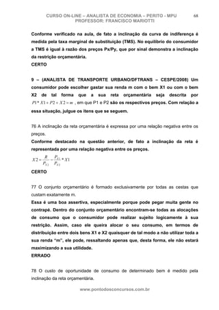 CURSO ON-LINE – ANALISTA DE ECONOMIA – PERITO - MPU                      68
                     PROFESSOR: FRANCISCO MARIOTTI

Conforme verificado na aula, de fato a inclinação da curva de indiferença é
medida pela taxa marginal de substituição (TMS). No equilíbrio do consumidor
a TMS é igual à razão dos preços Px/Py, que por sinal demonstra a inclinação
da restrição orçamentária.
CERTO


9 – (ANALISTA DE TRANSPORTE URBANO/DFTRANS – CESPE/2008) Um
consumidor pode escolher gastar sua renda m com o bem X1 ou com o bem
X2    de    tal   forma   que   a   sua   reta   orçamentária   seja   descrita   por
P1 * X 1 + P 2 + X 2 = m , em que P1 e P2 são os respectivos preços. Com relação a
essa situação, julgue os itens que se seguem.


76 A inclinação da reta orçamentária é expressa por uma relação negativa entre os
preços.
Conforme destacado na questão anterior, de fato a inclinação da reta é
representada por uma relação negativa entre os preços.
       R   P
X2=       − X1 * X1
      PX 2 PX 2
CERTO


77 O conjunto orçamentário é formado exclusivamente por todas as cestas que
custam exatamente m.
Essa é uma boa assertiva, especialmente porque pode pegar muita gente no
contrapé. Dentro do conjunto orçamentário encontram-se todas as alocações
de consumo que o consumidor pode realizar sujeito logicamente à sua
restrição. Assim, caso ele queira alocar o seu consumo, em termos de
distribuição entre dois bens X1 e X2 quaisquer de tal modo a não utilizar toda a
sua renda “m”, ele pode, ressaltando apenas que, desta forma, ele não estará
maximizando a sua utilidade.
ERRADO


78 O custo de oportunidade de consumo de determinado bem é medido pela
inclinação da reta orçamentária.

                          www.pontodosconcursos.com.br
 