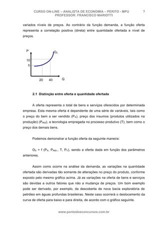 CURSO ON-LINE – ANALISTA DE ECONOMIA – PERITO - MPU                     7
                  PROFESSOR: FRANCISCO MARIOTTI

variados níveis de preços. Ao contrário da função demanda, a função oferta
representa a correlação positiva (direta) entre quantidade ofertada e nível de
preços.



  P                     O0

  10
   5



              20   40         Q



       2.1 Distinção entre oferta e quantidade ofertada


       A oferta representa o total de bens e serviços oferecidos por determinada
empresa. Esta mesma oferta é dependente de uma série de variáveis, tais como
o preço do bem a ser vendido (P X), preço dos insumos (produtos utilizados na
produção) (PINS), a tecnologia empregada no processo produtivo (T), bem como o
preço dos demais bens.


       Podemos demonstrar a função oferta da seguinte maneira:


       OX = f (PX, PINS., T, PY), sendo a oferta dada em função dos parâmetros
anteriores.


       Assim como ocorre na análise da demanda, as variações na quantidade
ofertada são derivadas tão somente de alterações no preço do produto, conforme
exposto pelo mesmo gráfico acima. Já as variações na oferta de bens e serviços
são devidas a outros fatores que não a mudança de preços. Um bom exemplo
pode ser derivado, por exemplo, da descoberta de nova bacia exploratória de
petróleo em águas profundas brasileiras. Neste caso ocorrerá o deslocamento da
curva de oferta para baixo e para direita, de acordo com o gráfico seguinte.


                             www.pontodosconcursos.com.br
 