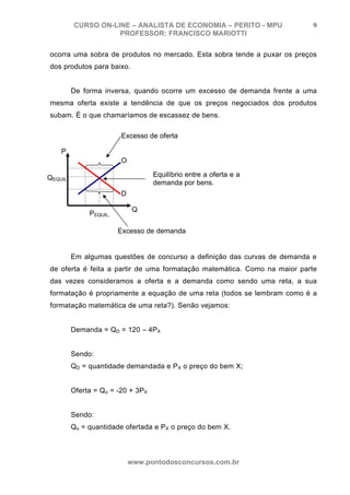 CURSO ON-LINE – ANALISTA DE ECONOMIA – PERITO - MPU               9
                    PROFESSOR: FRANCISCO MARIOTTI

ocorra uma sobra de produtos no mercado. Esta sobra tende a puxar os preços
dos produtos para baixo.


         De forma inversa, quando ocorre um excesso de demanda frente a uma
mesma oferta existe a tendência de que os preços negociados dos produtos
subam. É o que chamaríamos de escassez de bens.

                        Excesso de oferta

    P
                        O

QEQUIL                             Equilíbrio entre a oferta e a
                                   demanda por bens.
                        D

                             Q
              PEQUIL.

                        Excesso de demanda


         Em algumas questões de concurso a definição das curvas de demanda e
de oferta é feita a partir de uma formatação matemática. Como na maior parte
das vezes consideramos a oferta e a demanda como sendo uma reta, a sua
formatação é propriamente a equação de uma reta (todos se lembram como é a
formatação matemática de uma reta?). Senão vejamos:


         Demanda = QD = 120 – 4PX


         Sendo:
         QD = quantidade demandada e P X o preço do bem X;


         Oferta = Qo = -20 + 3PX


         Sendo:
         Qo = quantidade ofertada e PX o preço do bem X.



                            www.pontodosconcursos.com.br
 