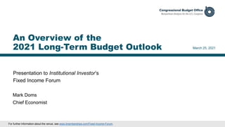 Presentation to Institutional Investor’s
Fixed Income Forum
March 25, 2021
Mark Doms
Chief Economist
An Overview of the
2021 Long-Term Budget Outlook
For further information about the venue, see www.iimemberships.com/Fixed-Income-Forum.
 