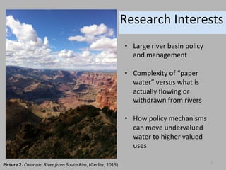 Research	
  Interests	
  
Picture	
  2.	
  Colorado	
  River	
  from	
  South	
  Rim,	
  (Gerlitz,	
  2015).	
  
•  Large	
  river	
  basin	
  policy	
  
and	
  management	
  
•  Complexity	
  of	
  “paper	
  
water”	
  versus	
  what	
  is	
  
actually	
  ﬂowing	
  or	
  
withdrawn	
  from	
  rivers	
  
•  How	
  policy	
  mechanisms	
  
can	
  move	
  undervalued	
  
water	
  to	
  higher	
  valued	
  
uses	
  	
  	
  
3	
  
 