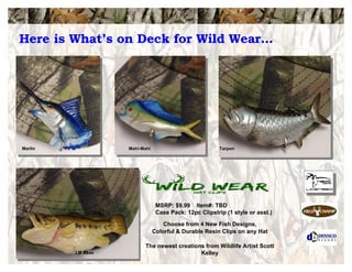 Choose from 4 New Fish Designs,
Colorful & Durable Resin Clips on any Hat
The newest creations from Wildlife Artist Scott
Kelley
MSRP: $9.99 Item#: TBD
Case Pack: 12pc Clipstrip (1 style or asst.)
Marlin Mahi-Mahi Tarpon
Here is What’s on Deck for Wild Wear…
LM Bass
 