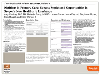 v
Dietitians in Primary Care: Success Stories and Opportunities in
Oregon’s New Healthcare Landscape
Mary Cluskey, PhD RD; Michelle Bump, MS RD; Lauren Cohen, Nova Elwood, Stephanie Moore,
Josie Riggall, and Eliza Wendel 1
COLLEGE OF PUBLIC HEALTH AND HUMAN SCIENCES
Introduction:
• Primary healthcare in Oregon is changing with the
widespread implementation of Coordinate Care
Organizations (CCOs) and Patient Centered Homes
(PCMHs)
• The role of the dietitian in primary care is shifting as
this new system evolves.
• Few dietitians are currently working within this new
model, but the potential is great particularly as clinics
transition from fee for service to per patient, outcome-
based reimbursement.
• Dietitians improve clinical outcomes and reduce costs
related to physician time, medication, and hospital
admissions for patients struggling with obesity,
diabetes, lipid disorders, and other chronic diseases.
• The purpose of this project is to explore the
experiences of dietitians currently working within
PCMHs as well as opportunities for continued
improvement and involvement.
Methods:
• Convenience snowball sampling: OAND listserv email,
social media, announcements, and finding primary care
RDs through word of mouth
• In person and phone interviews with dietitians currently
working in the primary care setting (n = 8)
• Individually coded and analyzed interview responses
and found themes among participants
• Constant comparative analysis refined themes
revealed
Quantitative Data:
Success Stories:
“I remember a Latino patient in his 40’s with A1C
around 10 or 11. I went in and asked him what he
knew about his diabetes and how food affects blood
sugar. He was trying not to eat because he didn’t want
to have sugar in his blood. He was depressed and
struggling. He was trying so hard and wanted to know
why his efforts were failing. Instead of going over
everything at once, we discussed how food affects
blood sugars, foods containing sugar, and physical
activity, over a period of a few visits. The next time he
had his A1C checked it was around 7 or 8. He had
much more energy and depression was improving.”
Successes and Challenges: “There was a patient who was 17 and 100 pounds
overweight. He had come to the office a few times with his
mom for counseling. By his third visit he had lost 7 or 8
pounds, but decided he did not want to come back. A year
later I looked at my schedule and saw his name. I walked
out to the lobby to find him and could not see him
anywhere- he had lost 120 pounds. He came in to thank
me and show me the progress he made by making the
small changes I suggested.”
Conclusions:
• It is important for RDs working in primary care to track
outcomes to provide further evidence proving the
value of dietitians.
• Dietitians need to continue to advocate for
themselves as members of the primary care provider
team particularly in the early stages of healthcare
reform.
• As this model continues to evolve, a shift in focus
from disease management to preventative nutrition
has the potential to improve health outcomes.
• Although there are common successes and
challenges, there are multiple ways to effectively
integrate RDs into primary care clinics.
References:
• Academy of Nutrition and Dietetics. Integrating the
Registered Dietitian into Primary Care: Comprehensive
Primary Care Initiative. 2013.
• Jortberg B, Fleming M. Registered Dietitian
Nutritionists Bring Value to Emerging Health Care
Delivery Models. JAND. 2014; 114 (12): 2017-2022.
• Lemon C, Lacy K, Lohse B, et al. Outcomes Monitroing
of Health, Behavior, and Quality of Life After Nutrition
Intervention in Adults with Type 2 Diabetes. JAMA.
December 2004; 104 (12): 1805-1815.
Acknowledgements:
Thank you to the dietitians currently working in PCMHs in
Oregon, not only for your enthusiastic participation in this
project, but for paving the way for RDs in primary care
and making a difference in the lives of many. You are
pioneers in our field.
 