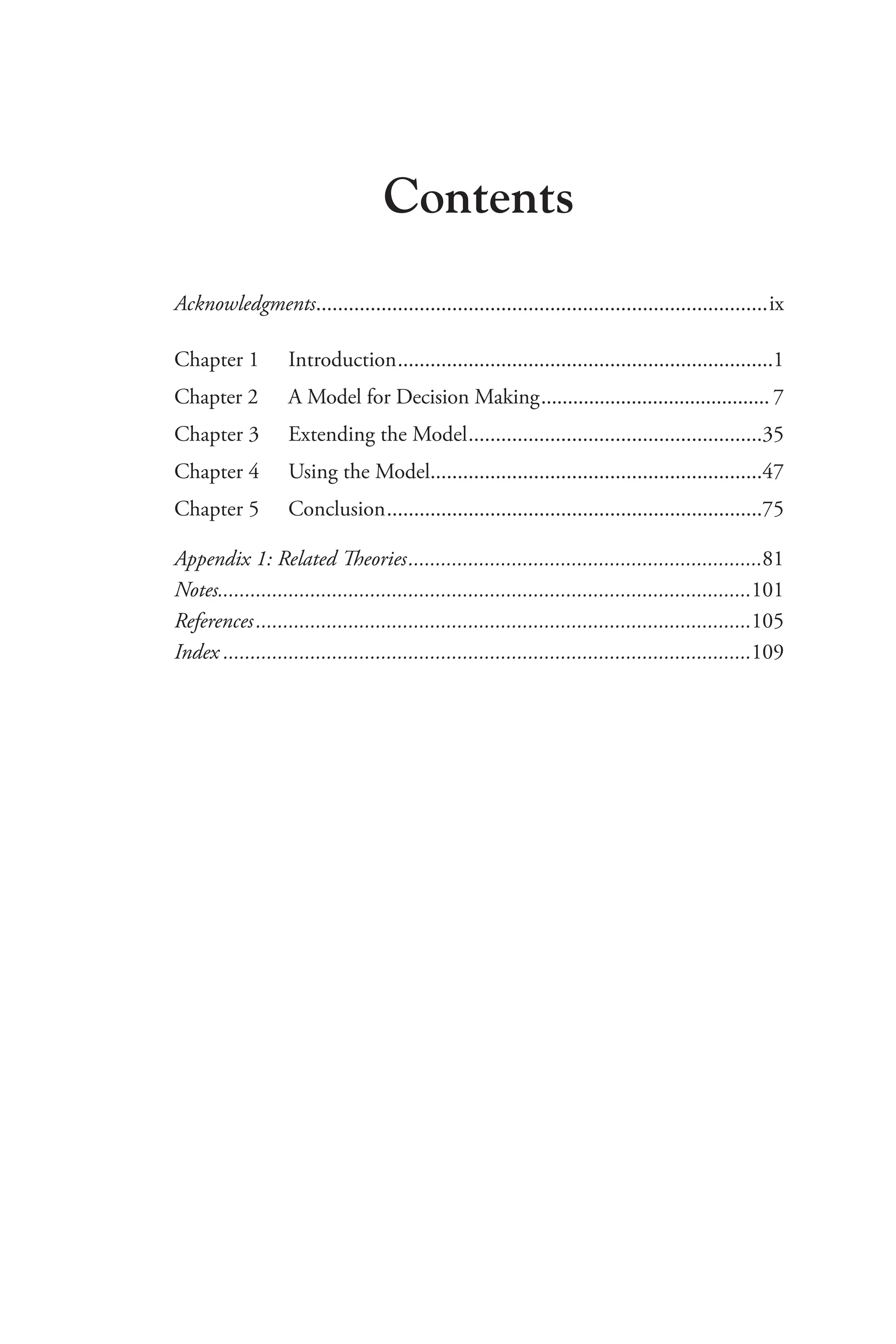 Contents
Acknowledgments�����������������������������������������������������������������������������������ix
Chapter 1	Introduction���������������������������������������������������������������������1
Chapter 2 A Model for Decision Making������������������������������������������� 7
Chapter 3 Extending the Model������������������������������������������������������35
Chapter 4 Using the Model�������������������������������������������������������������47
Chapter 5 Conclusion���������������������������������������������������������������������75
Appendix 1: Related Theories�����������������������������������������������������������������81
Notes�������������������������������������������������������������������������������������������������101
References�������������������������������������������������������������������������������������������105
Index�������������������������������������������������������������������������������������������������109
 