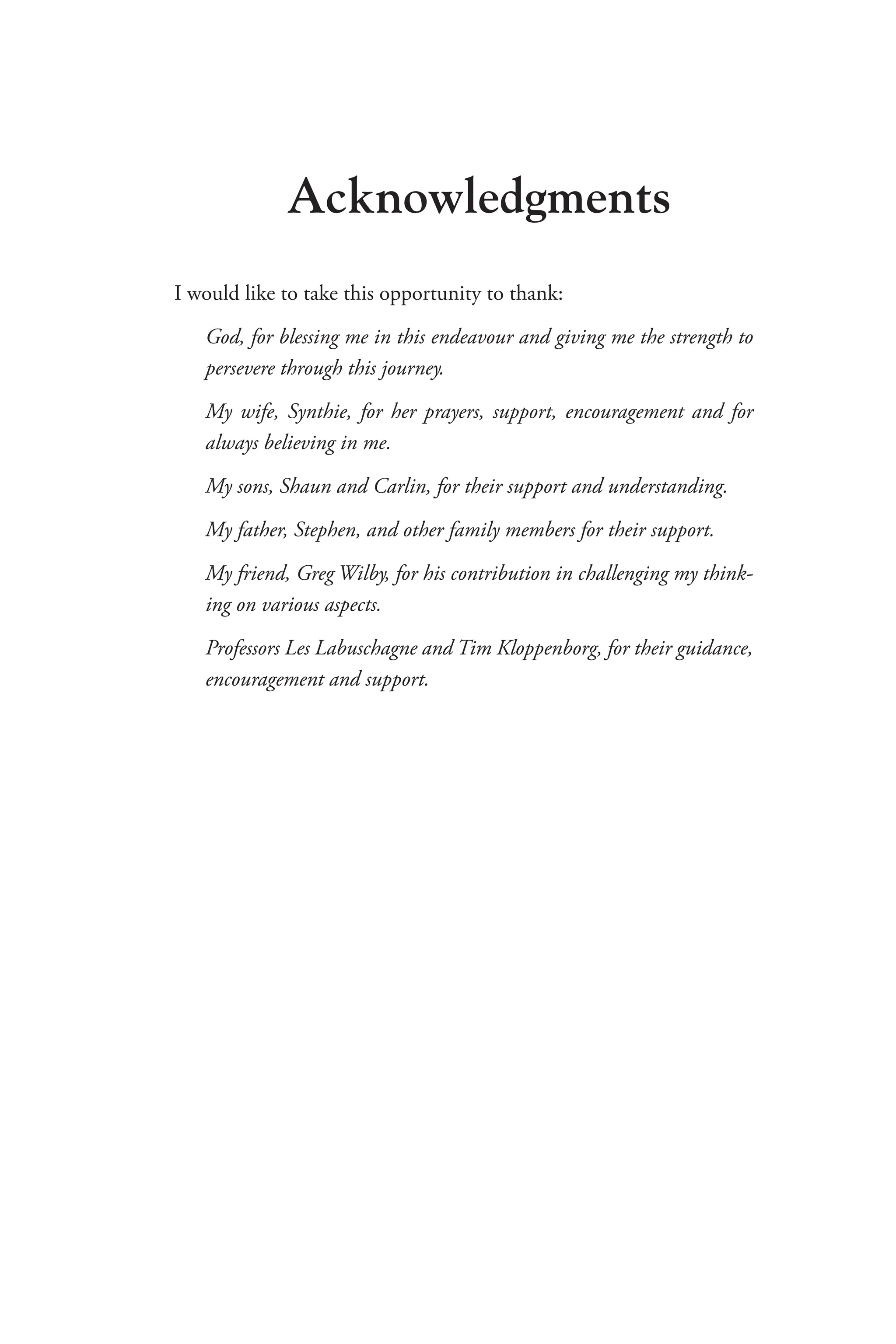 Acknowledgments
I would like to take this opportunity to thank:
God, for blessing me in this endeavour and giving me the strength to
persevere through this journey.
My wife, Synthie, for her prayers, support, encouragement and for
always believing in me.
My sons, Shaun and Carlin, for their support and understanding.
My father, Stephen, and other family members for their support.
My friend, Greg Wilby, for his contribution in challenging my think-
ing on various aspects.
Professors Les Labuschagne and Tim Kloppenborg, for their guidance,
encouragement and support.
 
