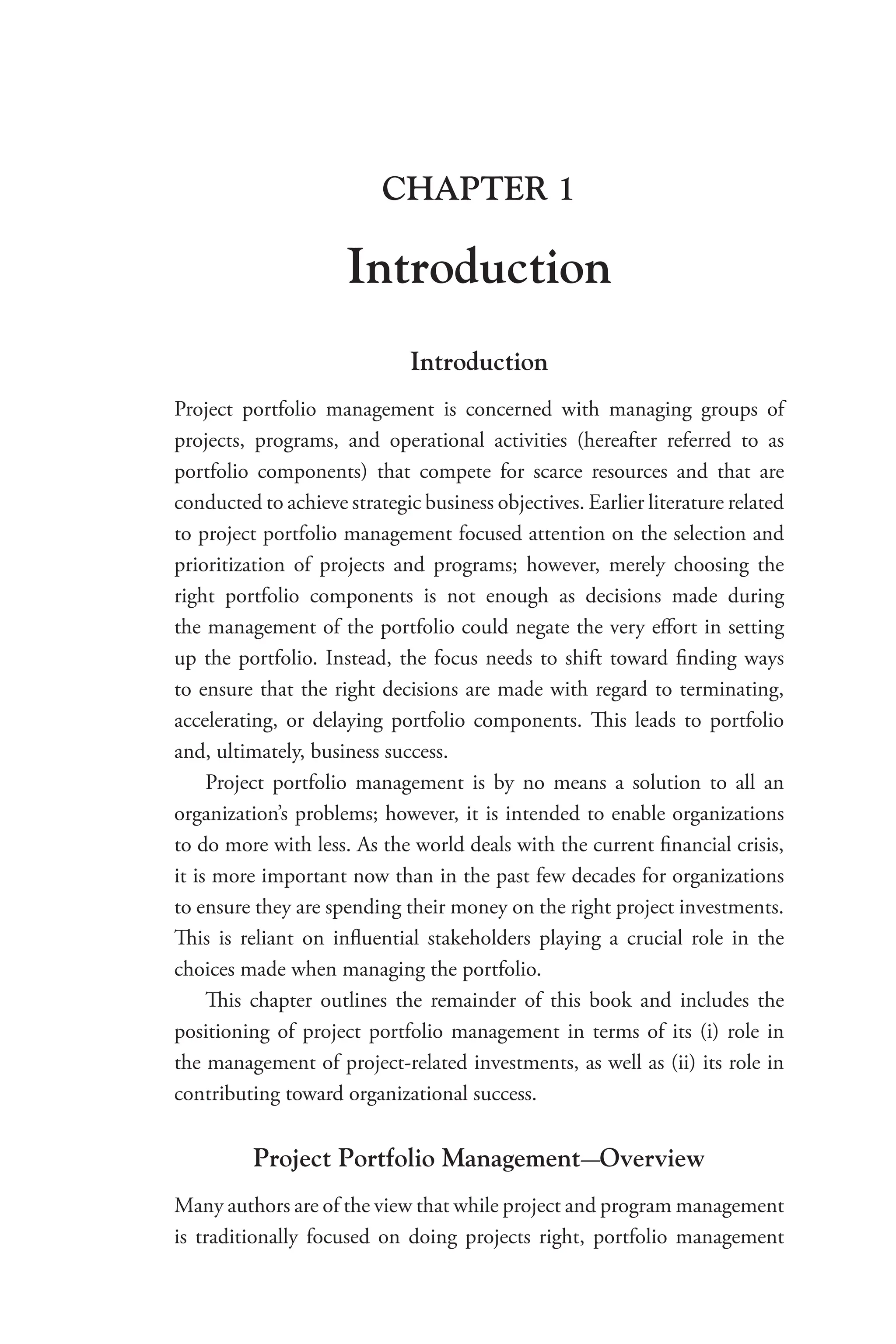 CHAPTER 1
Introduction
Introduction
Project portfolio management is concerned with managing groups of
projects, programs, and operational activities (hereafter referred to as
portfolio components) that compete for scarce resources and that are
­conducted to achieve strategic business objectives. Earlier ­literature related
to project portfolio management focused attention on the selection and
prioritization of projects and programs; however, merely choosing the
right portfolio components is not enough as decisions made during
the management of the portfolio could negate the very effort in setting
up the portfolio. Instead, the focus needs to shift toward finding ways
to ensure that the right decisions are made with regard to terminating,
accelerating, or delaying portfolio components. This leads to portfolio
and, ultimately, business success.
Project portfolio management is by no means a solution to all an
organization’s problems; however, it is intended to enable organizations
to do more with less. As the world deals with the current financial crisis,
it is more important now than in the past few decades for organizations
to ensure they are spending their money on the right project investments.
This is reliant on influential stakeholders playing a crucial role in the
choices made when managing the portfolio.
This chapter outlines the remainder of this book and includes the
positioning of project portfolio management in terms of its (i) role in
the management of project-related investments, as well as (ii) its role in
contributing toward organizational success.
Project Portfolio Management-Overview
Many authors are of the view that while project and program management
is traditionally focused on doing projects right, portfolio management
 