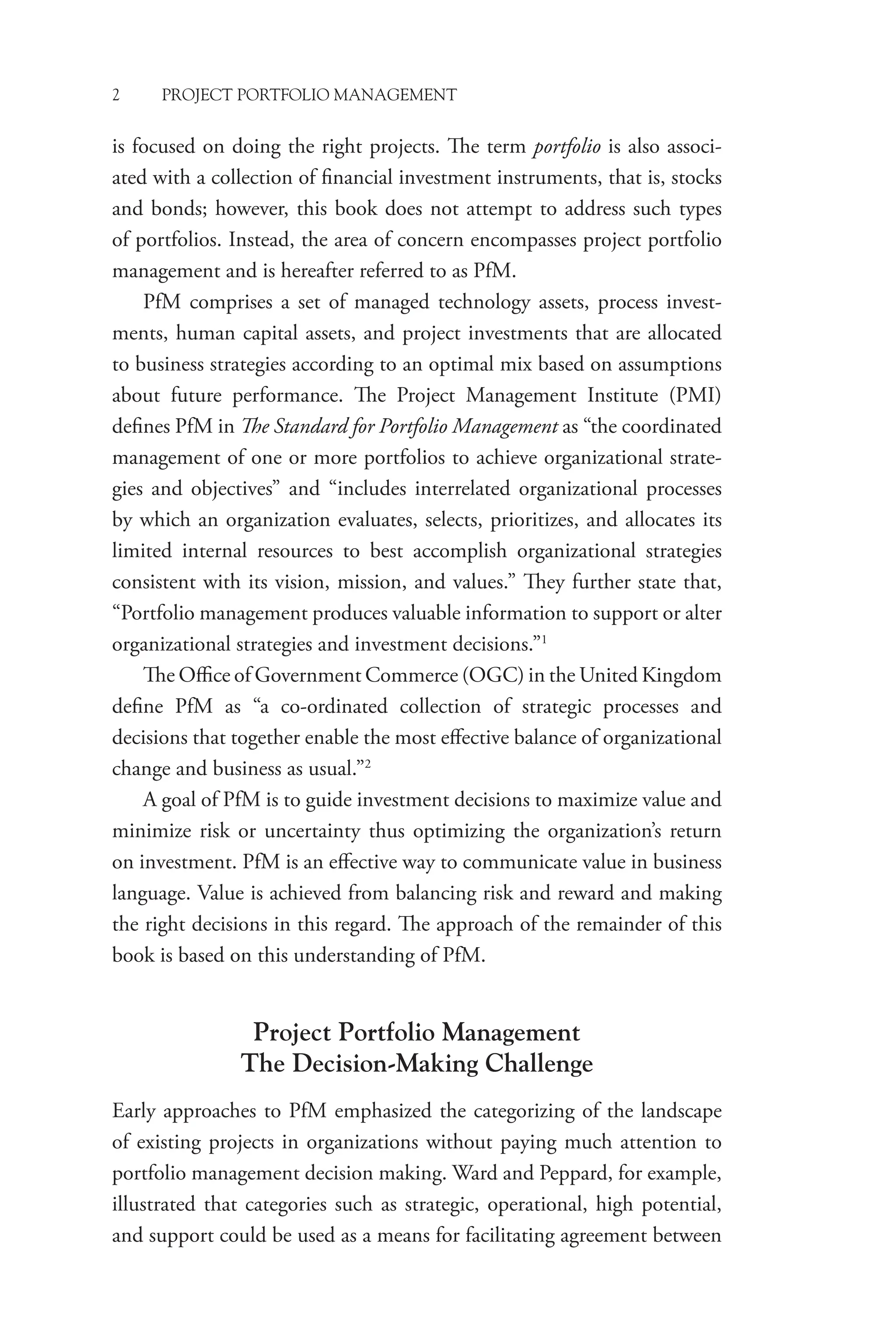 2 PROJECT PORTFOLIO MANAGEMENT
is focused on doing the right projects. The term portfolio is also associ-
ated with a collection of financial investment instruments, that is, stocks
and bonds; however, this book does not attempt to address such types
of portfolios. Instead, the area of concern encompasses project portfolio
management and is hereafter referred to as PfM.
PfM comprises a set of managed technology assets, process invest-
ments, human capital assets, and project investments that are allocated
to business strategies according to an optimal mix based on assumptions
about future performance. The Project Management Institute (PMI)
defines PfM in The Standard for Portfolio Management as “the coordinated
management of one or more portfolios to achieve organizational strate-
gies and objectives” and “includes interrelated organizational processes
by which an organization evaluates, selects, prioritizes, and allocates its
limited internal resources to best accomplish organizational strategies
consistent with its vision, mission, and values.” They further state that,
“Portfolio management produces valuable information to support or alter
organizational strategies and investment decisions.”1
The Office of Government Commerce (OGC) in the United Kingdom
define PfM as “a co-ordinated collection of strategic processes and
decisions that together enable the most effective balance of organizational
change and business as usual.”2
A goal of PfM is to guide investment decisions to maximize value and
minimize risk or uncertainty thus optimizing the organization’s return
on investment. PfM is an effective way to communicate value in business
language. Value is achieved from balancing risk and reward and making
the right decisions in this regard. The approach of the remainder of this
book is based on this understanding of PfM.
Project Portfolio Management
The Decision-Making Challenge
Early approaches to PfM emphasized the categorizing of the landscape
of existing projects in organizations without paying much attention to
portfolio management decision making. Ward and Peppard, for example,
illustrated that categories such as strategic, operational, high potential,
and support could be used as a means for facilitating agreement between
 