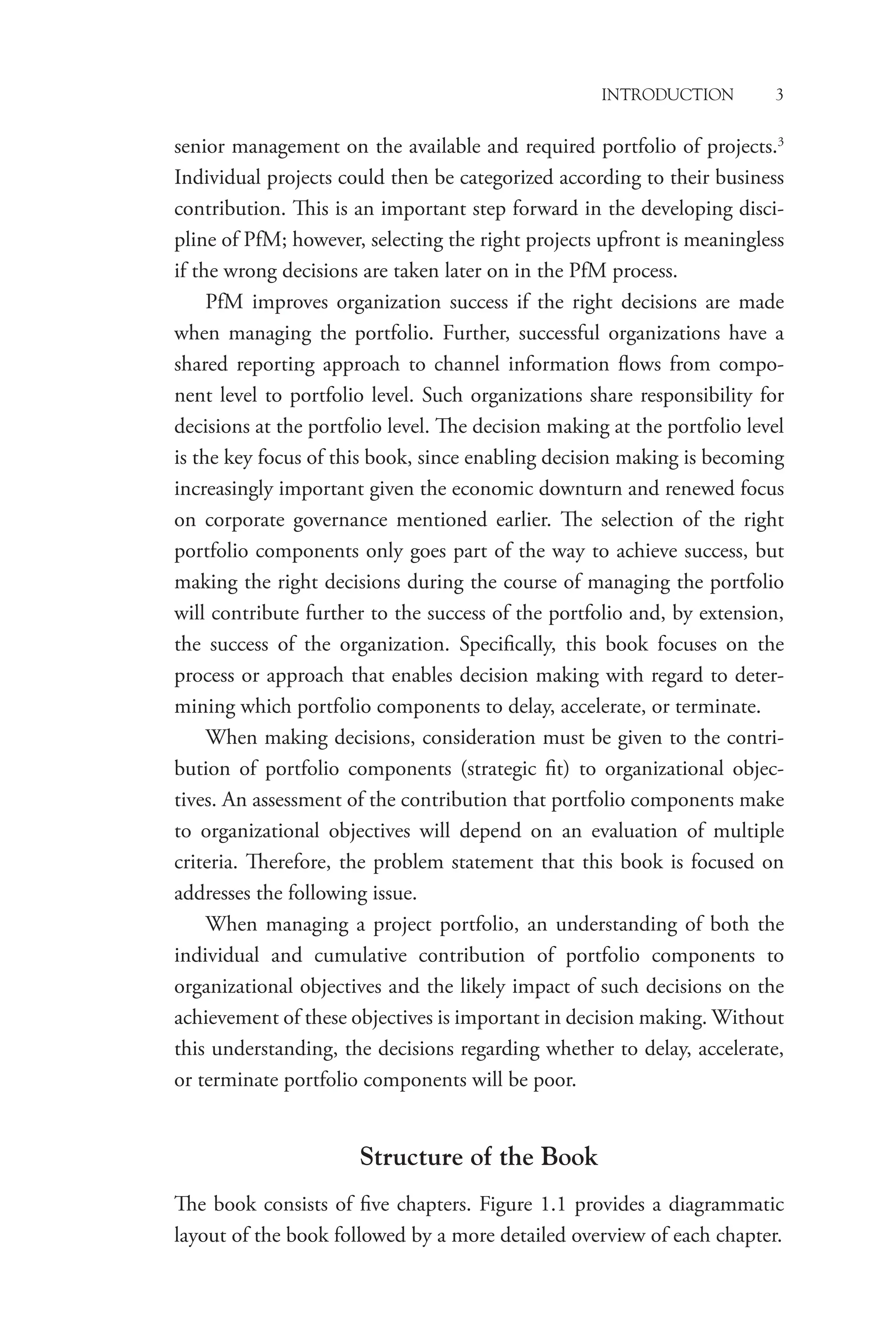 Introduction 3
senior management on the available and required portfolio of projects.3
Individual projects could then be categorized according to their business
contribution. This is an important step forward in the developing disci-
pline of PfM; however, selecting the right projects upfront is meaningless
if the wrong decisions are taken later on in the PfM process.
PfM improves organization success if the right decisions are made
when managing the portfolio. Further, successful organizations have a
shared reporting approach to channel information flows from compo-
nent level to portfolio level. Such organizations share responsibility for
decisions at the portfolio level. The decision making at the portfolio level
is the key focus of this book, since enabling decision making is becoming
increasingly important given the economic downturn and renewed focus
on corporate governance mentioned earlier. The selection of the right
portfolio components only goes part of the way to achieve success, but
making the right decisions during the course of managing the ­
portfolio
will contribute further to the success of the portfolio and, by extension,
the success of the organization. Specifically, this book focuses on the
­
process or approach that enables decision making with regard to deter-
mining which portfolio components to delay, accelerate, or terminate.
When making decisions, consideration must be given to the contri-
bution of portfolio components (strategic fit) to organizational objec-
tives. An assessment of the contribution that portfolio components make
to organizational objectives will depend on an evaluation of multiple
criteria. Therefore, the problem statement that this book is focused on
addresses the following issue.
When managing a project portfolio, an understanding of both the
individual and cumulative contribution of portfolio components to
organizational objectives and the likely impact of such decisions on the
achievement of these objectives is important in decision making. Without
this understanding, the decisions regarding whether to delay, accelerate,
or terminate portfolio components will be poor.
Structure of the Book
The book consists of five chapters. Figure 1.1 provides a diagrammatic
layout of the book followed by a more detailed overview of each chapter.
 