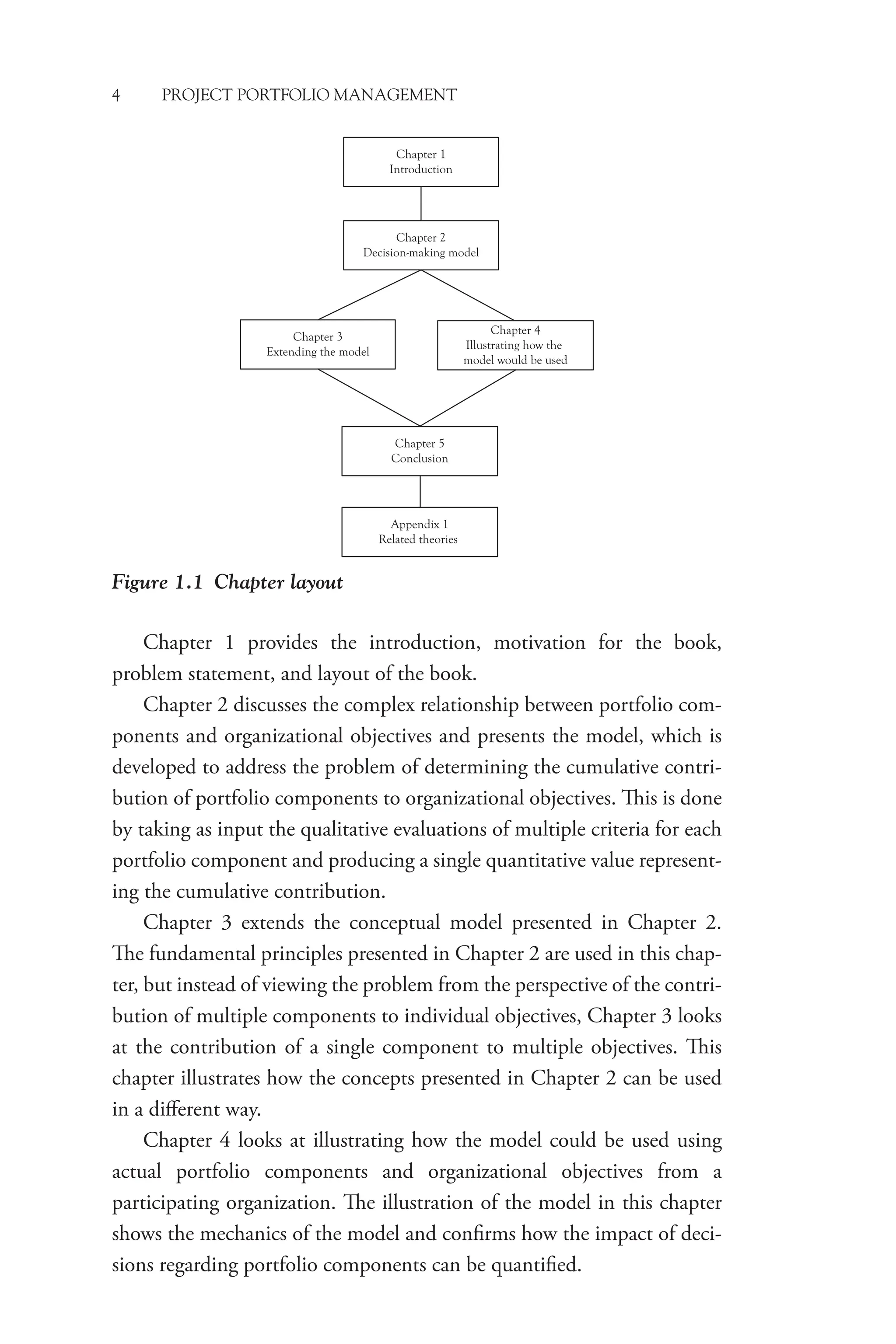 4 PROJECT PORTFOLIO MANAGEMENT
Chapter 1 provides the introduction, motivation for the book,
problem statement, and layout of the book.
Chapter 2 discusses the complex relationship between portfolio com-
ponents and organizational objectives and presents the model, which is
developed to address the problem of determining the cumulative contri-
bution of portfolio components to organizational objectives. This is done
by taking as input the qualitative evaluations of multiple criteria for each
portfolio component and producing a single quantitative value represent-
ing the cumulative contribution.
Chapter 3 extends the conceptual model presented in Chapter 2.
The fundamental principles presented in Chapter 2 are used in this chap-
ter, but instead of viewing the problem from the perspective of the contri-
bution of multiple components to individual objectives, Chapter 3 looks
at the contribution of a single component to multiple objectives. This
chapter illustrates how the concepts presented in Chapter 2 can be used
in a different way.
Chapter 4 looks at illustrating how the model could be used using
actual portfolio components and organizational objectives from a
­
participating organization. The illustration of the model in this chapter
shows the mechanics of the model and confirms how the impact of deci-
sions regarding portfolio components can be quantified.
Figure 1.1 Chapter layout
Chapter 1
Introduction
Chapter 2
Decision-making model
Chapter 3
Extending the model
Chapter 4
Illustrating how the
model would be used
Chapter 5
Conclusion
Appendix 1
Related theories
 