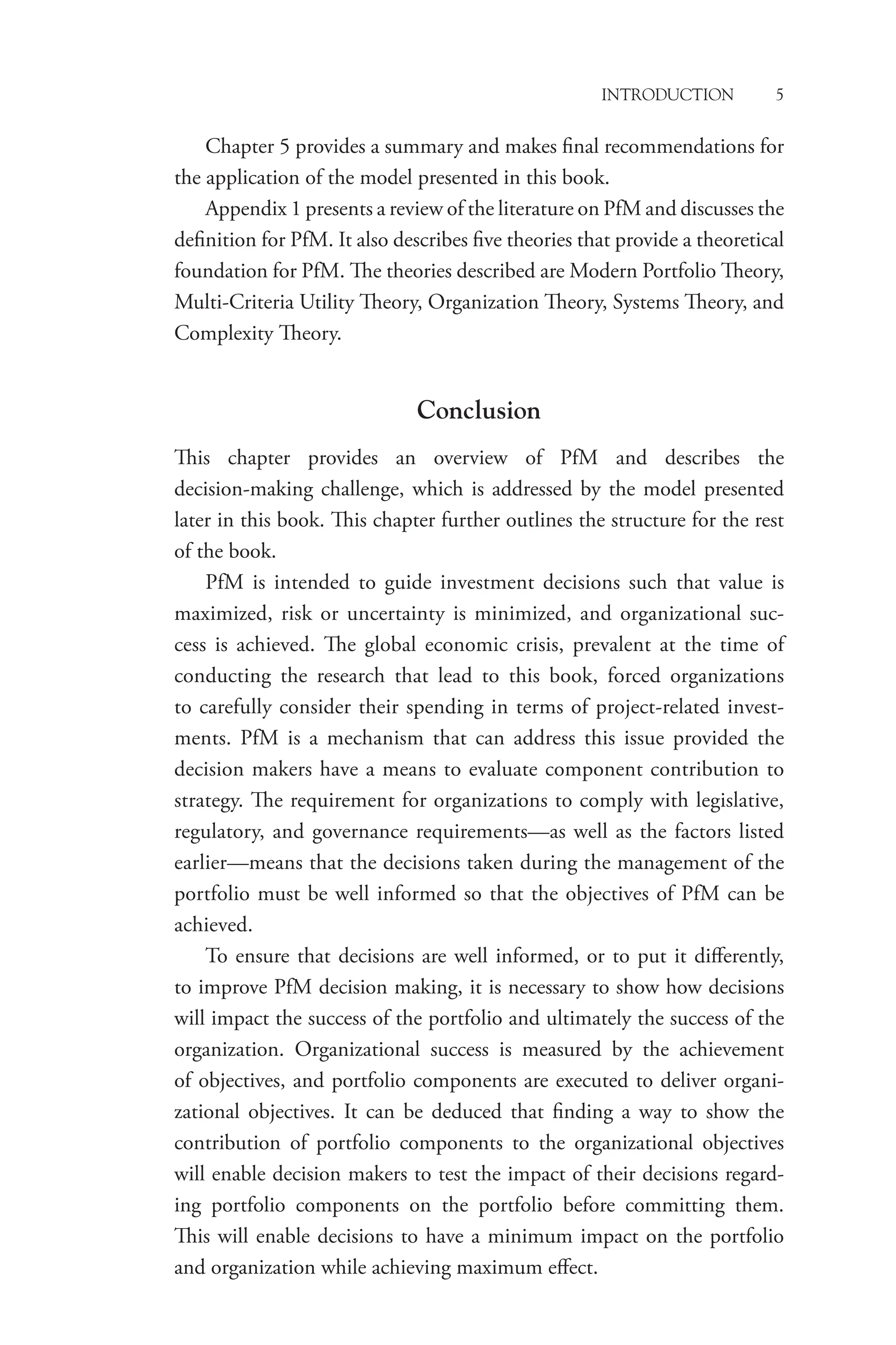 Introduction 5
Chapter 5 provides a summary and makes final recommendations for
the application of the model presented in this book.
Appendix 1 presents a review of the literature on PfM and discusses the
definition for PfM. It also describes five theories that provide a theoretical
foundation for PfM. The theories described are Modern Portfolio Theory,
Multi-Criteria Utility Theory, Organization Theory, Systems Theory, and
Complexity Theory.
Conclusion
This chapter provides an overview of PfM and describes the
decision-making challenge, which is addressed by the model presented
later in this book. This chapter further outlines the structure for the rest
of the book.
PfM is intended to guide investment decisions such that value is
maximized, risk or uncertainty is minimized, and organizational suc-
cess is achieved. The global economic crisis, prevalent at the time of
conducting the research that lead to this book, forced organizations
to carefully consider their spending in terms of project-related invest-
ments. PfM is a mechanism that can address this issue provided the
decision makers have a means to evaluate component contribution to
strategy. The requirement for organizations to comply with legislative,
regulatory, and governance requirements—as well as the factors listed
earlier—means that the decisions taken during the management of the
portfolio must be well informed so that the objectives of PfM can be
achieved.
To ensure that decisions are well informed, or to put it differently,
to improve PfM decision making, it is necessary to show how decisions
will impact the success of the portfolio and ultimately the success of the
organization. Organizational success is measured by the achievement
of objectives, and portfolio components are executed to deliver organi-
zational objectives. It can be deduced that finding a way to show the
contribution of portfolio components to the organizational objectives
will enable decision makers to test the impact of their decisions regard-
ing portfolio components on the portfolio before committing them.
This will enable decisions to have a minimum impact on the portfolio
and organization while achieving maximum effect.
 