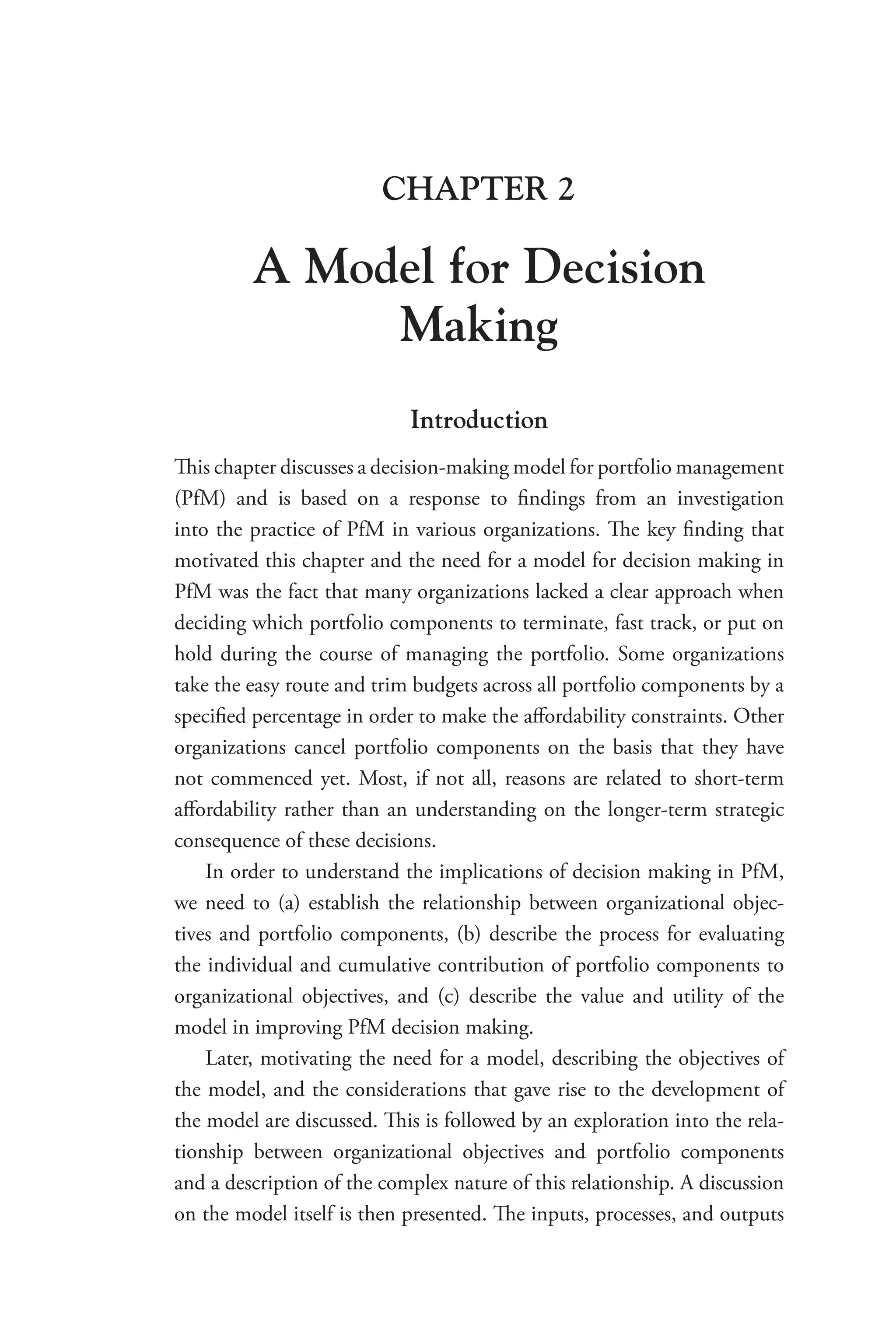 CHAPTER 2
A Model for Decision
Making
Introduction
This chapter discusses a decision-making model for portfolio management
(PfM) and is based on a response to findings from an investigation
into the practice of PfM in various organizations. The key finding that
motivated this chapter and the need for a model for decision making in
PfM was the fact that many organizations lacked a clear approach when
deciding which portfolio components to terminate, fast track, or put on
hold during the course of managing the portfolio. Some organizations
take the easy route and trim budgets across all portfolio components by a
specified percentage in order to make the affordability constraints. Other
organizations cancel portfolio components on the basis that they have
not commenced yet. Most, if not all, reasons are related to short-term
affordability rather than an understanding on the longer-term strategic
consequence of these decisions.
In order to understand the implications of decision making in PfM,
we need to (a) establish the relationship between organizational objec-
tives and portfolio components, (b) describe the process for evaluating
the individual and cumulative contribution of portfolio components to
organizational objectives, and (c) describe the value and utility of the
model in improving PfM decision making.
Later, motivating the need for a model, describing the objectives of
the model, and the considerations that gave rise to the development of
the model are discussed. This is followed by an exploration into the rela-
tionship between organizational objectives and portfolio components
and a description of the complex nature of this relationship. A discussion
on the model itself is then presented. The inputs, processes, and outputs
 