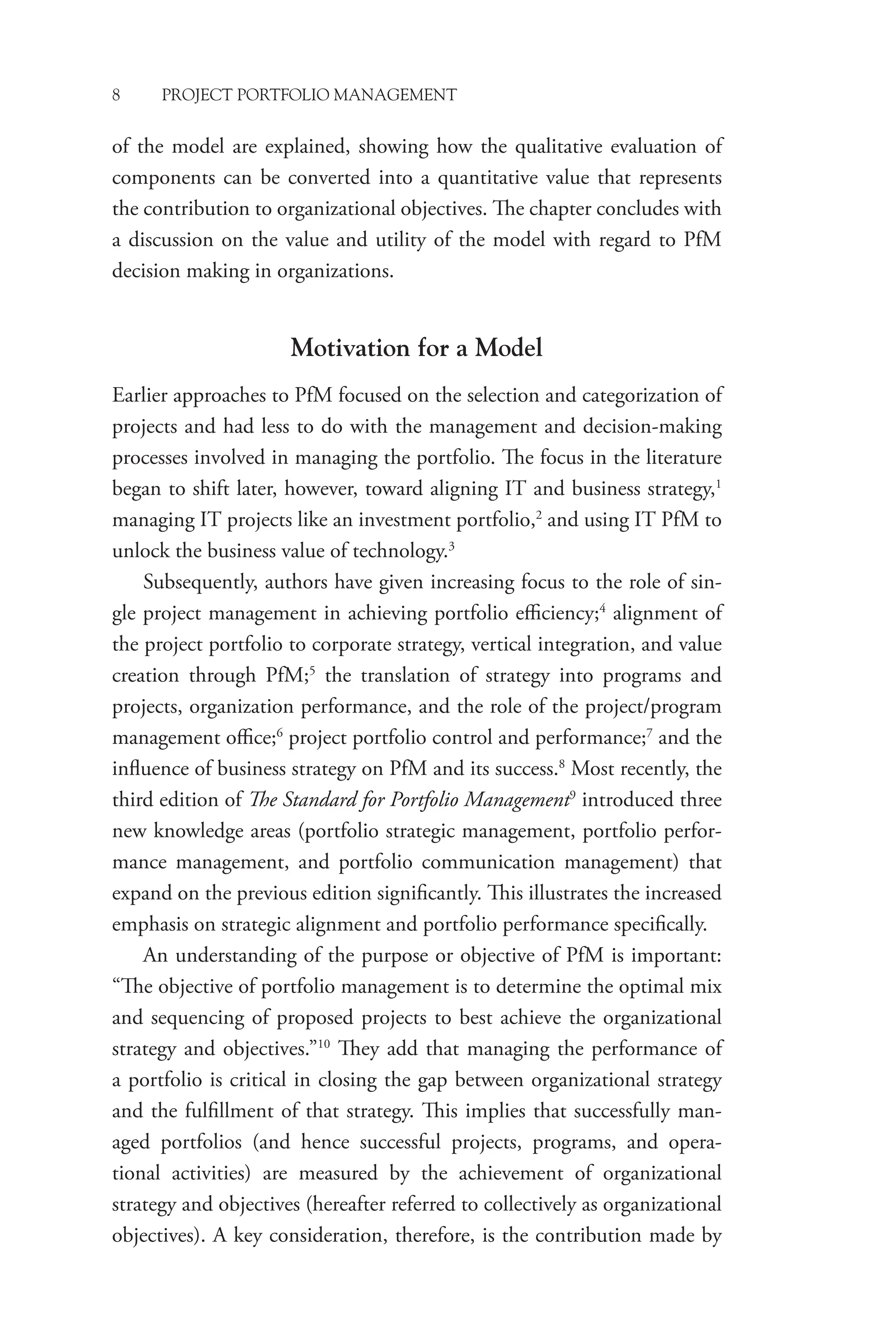 8 PROJECT PORTFOLIO MANAGEMENT
of the model are explained, showing how the qualitative evaluation of
components can be converted into a quantitative value that represents
the contribution to organizational objectives. The chapter concludes with
a discussion on the value and utility of the model with regard to PfM
decision making in organizations.
Motivation for a Model
Earlier approaches to PfM focused on the selection and categorization of
projects and had less to do with the management and decision-making
processes involved in managing the portfolio. The focus in the literature
began to shift later, however, toward aligning IT and business strategy,1
managing IT projects like an investment portfolio,2
and using IT PfM to
unlock the business value of technology.3
Subsequently, authors have given increasing focus to the role of sin-
gle project management in achieving portfolio efficiency;4
alignment of
the project portfolio to corporate strategy, vertical integration, and value
creation through PfM;5
the translation of strategy into programs and
projects, organization performance, and the role of the project/program
management office;6
project portfolio control and performance;7
and the
influence of business strategy on PfM and its success.8
Most recently, the
third edition of The Standard for Portfolio Management9
introduced three
new knowledge areas (portfolio strategic management, portfolio perfor-
mance management, and portfolio communication management) that
expand on the previous edition significantly. This illustrates the increased
emphasis on strategic alignment and portfolio performance specifically.
An understanding of the purpose or objective of PfM is important:
“The objective of portfolio management is to determine the optimal mix
and sequencing of proposed projects to best achieve the organizational
strategy and objectives.”10
They add that managing the performance of
a portfolio is critical in closing the gap between organizational strategy
and the fulfillment of that strategy. This implies that successfully man-
aged portfolios (and hence successful projects, programs, and opera-
tional activities) are measured by the achievement of organizational
strategy and objectives (hereafter referred to collectively as organizational
objectives). A key consideration, therefore, is the contribution made by
 