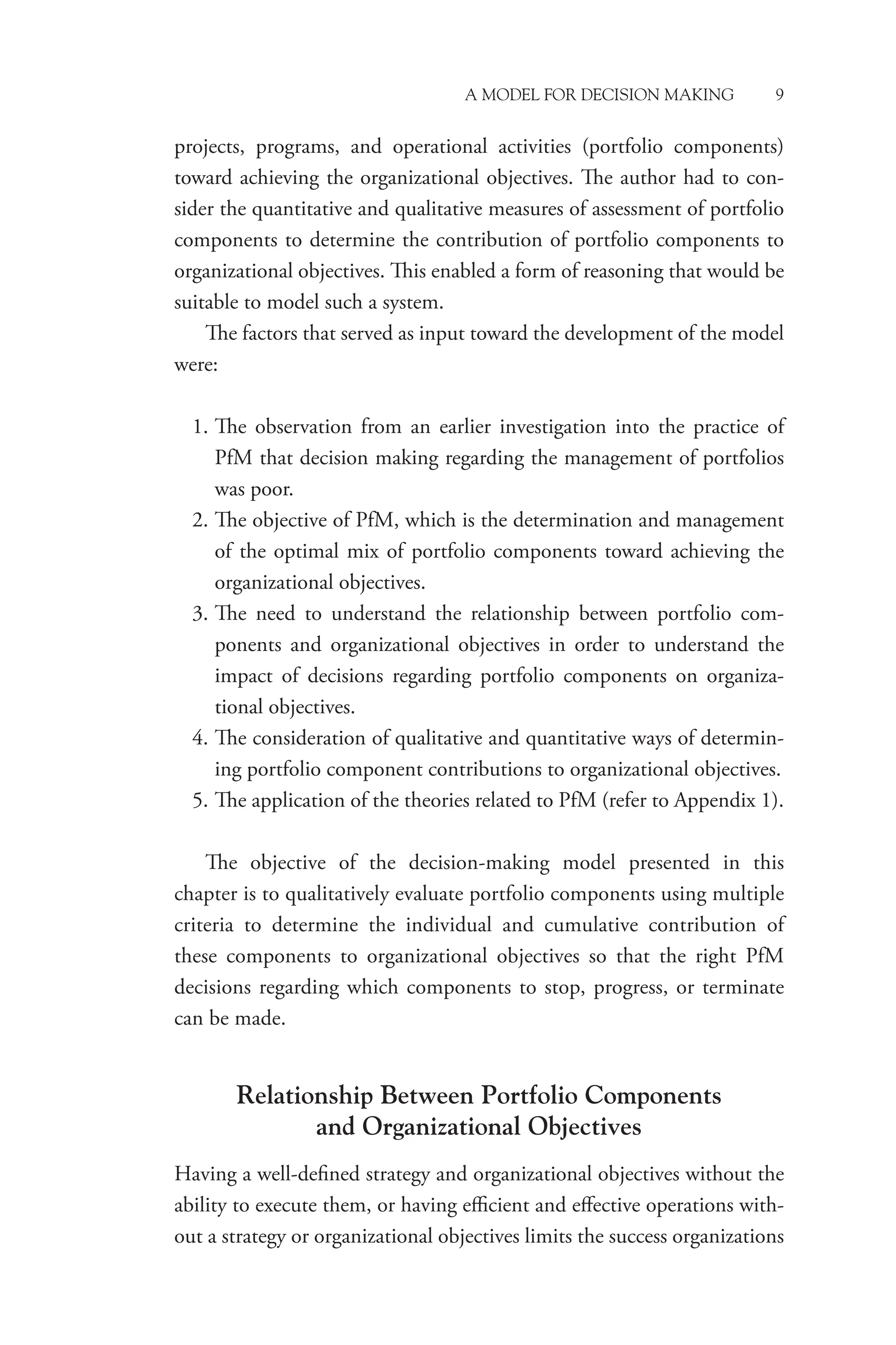 A Model for Decision Making 9
projects, programs, and operational activities (portfolio components)
toward achieving the organizational objectives. The author had to con-
sider the quantitative and qualitative measures of assessment of portfolio
components to determine the contribution of portfolio components to
organizational objectives. This enabled a form of reasoning that would be
suitable to model such a system.
The factors that served as input toward the development of the model
were:
1. The observation from an earlier investigation into the practice of
PfM that decision making regarding the management of portfolios
was poor.
2. The objective of PfM, which is the determination and management
of the optimal mix of portfolio components toward achieving the
organizational objectives.
3. The need to understand the relationship between portfolio com-
ponents and organizational objectives in order to understand the
impact of decisions regarding portfolio components on organiza-
tional objectives.
4. The consideration of qualitative and quantitative ways of determin-
ing portfolio component contributions to organizational objectives.
5. The application of the theories related to PfM (refer to Appendix 1).
The objective of the decision-making model presented in this
chapter is to qualitatively evaluate portfolio components using multiple
criteria to determine the individual and cumulative contribution of
these components to organizational objectives so that the right PfM
decisions regarding which components to stop, progress, or terminate
can be made.
Relationship Between Portfolio Components
and Organizational Objectives
Having a well-defined strategy and organizational objectives without the
ability to execute them, or having efficient and effective operations with-
out a strategy or organizational objectives limits the success organizations
 