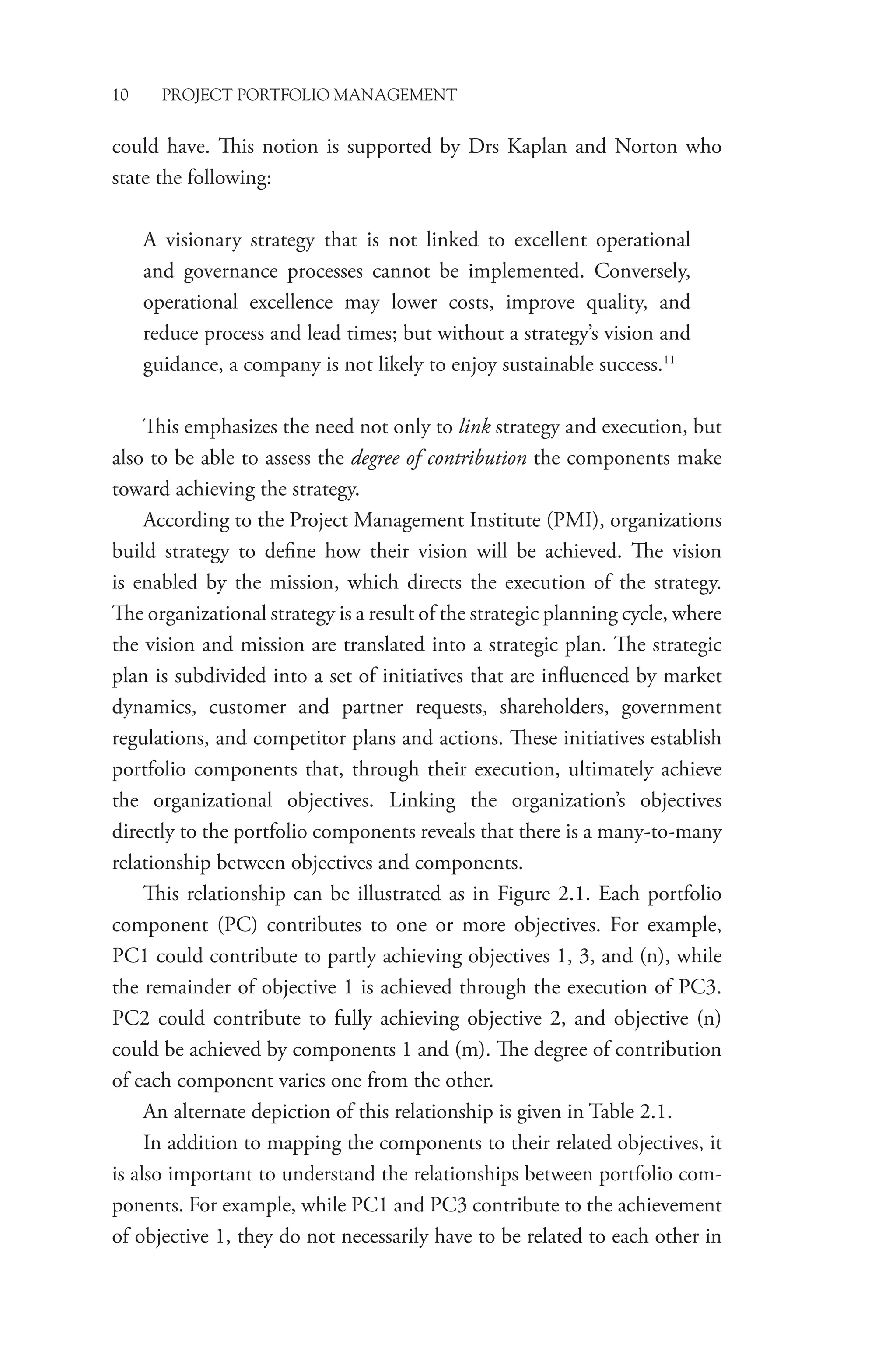 10 PROJECT PORTFOLIO MANAGEMENT
could have. This notion is supported by Drs Kaplan and Norton who
state the following:
A visionary strategy that is not linked to excellent operational
and governance processes cannot be implemented. Conversely,
operational excellence may lower costs, improve quality, and
reduce process and lead times; but without a strategy’s vision and
guidance, a company is not likely to enjoy sustainable success.11
This emphasizes the need not only to link strategy and execution, but
also to be able to assess the degree of contribution the components make
toward achieving the strategy.
According to the Project Management Institute (PMI), organizations
build strategy to define how their vision will be achieved. The vision
is enabled by the mission, which directs the execution of the strategy.
The organizational strategy is a result of the strategic planning cycle, where
the vision and mission are translated into a strategic plan. The strategic
plan is subdivided into a set of initiatives that are influenced by market
dynamics, customer and partner requests, shareholders, government
regulations, and competitor plans and actions. These initiatives establish
portfolio components that, through their execution, ultimately achieve
the organizational objectives. Linking the organization’s objectives
directly to the portfolio components reveals that there is a many-to-many
relationship between objectives and components.
This relationship can be illustrated as in Figure 2.1. Each portfolio
component (PC) contributes to one or more objectives. For example,
PC1 could contribute to partly achieving objectives 1, 3, and (n), while
the remainder of objective 1 is achieved through the execution of PC3.
PC2 could contribute to fully achieving objective 2, and objective (n)
could be achieved by components 1 and (m). The degree of contribution
of each component varies one from the other.
An alternate depiction of this relationship is given in Table 2.1.
In addition to mapping the components to their related objectives, it
is also important to understand the relationships between portfolio com-
ponents. For example, while PC1 and PC3 contribute to the achievement
of objective 1, they do not necessarily have to be related to each other in
 