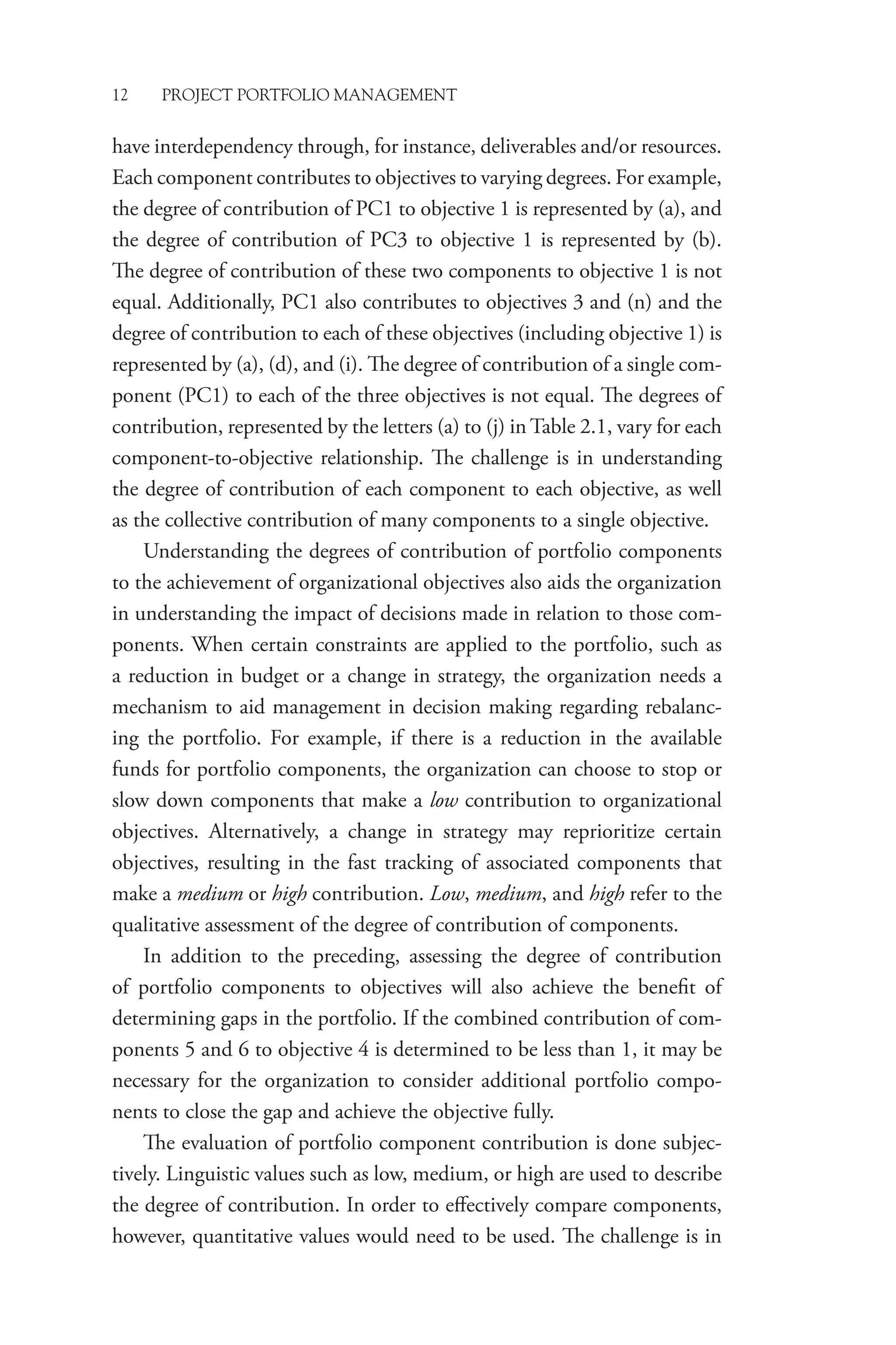 12 PROJECT PORTFOLIO MANAGEMENT
have interdependency through, for instance, deliverables and/or resources.
Each component contributes to objectives to varying degrees. For example,
the degree of contribution of PC1 to objective 1 is represented by (a), and
the degree of contribution of PC3 to objective 1 is represented by (b).
The degree of contribution of these two components to objective 1 is not
equal. Additionally, PC1 also contributes to objectives 3 and (n) and the
degree of contribution to each of these objectives (including objective 1) is
represented by (a), (d), and (i). The degree of contribution of a single com-
ponent (PC1) to each of the three objectives is not equal. The degrees of
contribution, represented by the letters (a) to (j) in Table 2.1, vary for each
component-to-objective relationship. The challenge is in understanding
the degree of contribution of each component to each objective, as well
as the collective contribution of many components to a single objective.
Understanding the degrees of contribution of portfolio components
to the achievement of organizational objectives also aids the organization
in understanding the impact of decisions made in relation to those com-
ponents. When certain constraints are applied to the portfolio, such as
a reduction in budget or a change in strategy, the organization needs a
mechanism to aid management in decision making regarding rebalanc-
ing the portfolio. For example, if there is a reduction in the available
funds for portfolio components, the organization can choose to stop or
slow down components that make a low contribution to organizational
objectives. Alternatively, a change in strategy may reprioritize certain
objectives, resulting in the fast tracking of associated components that
make a medium or high contribution. Low, medium, and high refer to the
qualitative assessment of the degree of contribution of components.
In addition to the preceding, assessing the degree of contribution
of portfolio components to objectives will also achieve the benefit of
­
determining gaps in the portfolio. If the combined contribution of com-
ponents 5 and 6 to objective 4 is determined to be less than 1, it may be
necessary for the organization to consider additional portfolio compo-
nents to close the gap and achieve the objective fully.
The evaluation of portfolio component contribution is done subjec-
tively. Linguistic values such as low, medium, or high are used to describe
the degree of contribution. In order to effectively compare components,
however, quantitative values would need to be used. The challenge is in
 
