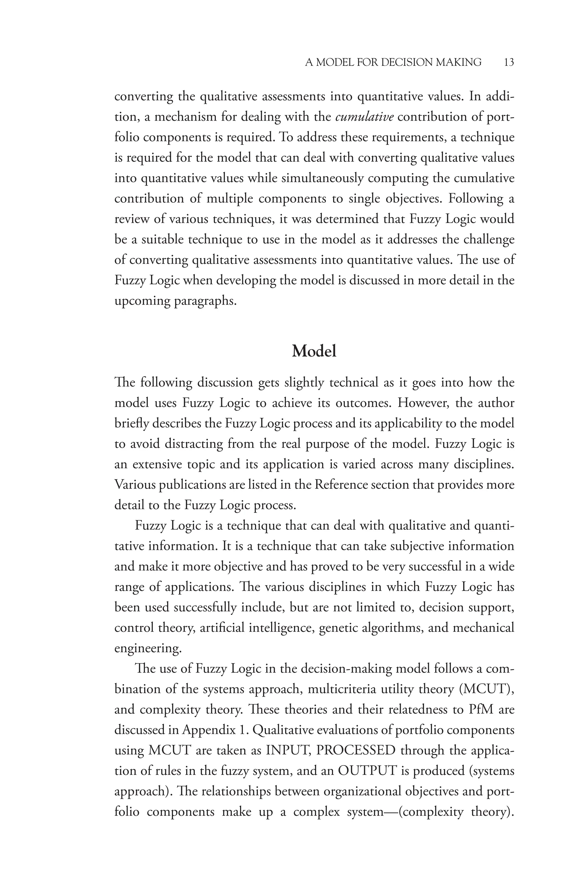 A Model for Decision Making 13
converting the qualitative assessments into quantitative values. In addi-
tion, a mechanism for dealing with the cumulative contribution of port-
folio components is required. To address these requirements, a technique
is required for the model that can deal with converting qualitative values
into quantitative values while simultaneously computing the cumulative
contribution of multiple components to single objectives. Following a
review of various techniques, it was determined that Fuzzy Logic would
be a suitable technique to use in the model as it addresses the challenge
of converting qualitative assessments into quantitative values. The use of
Fuzzy Logic when developing the model is discussed in more detail in the
upcoming paragraphs.
Model
The following discussion gets slightly technical as it goes into how the
model uses Fuzzy Logic to achieve its outcomes. However, the author
briefly describes the Fuzzy Logic process and its applicability to the model
to avoid distracting from the real purpose of the model. Fuzzy Logic is
an extensive topic and its application is varied across many disciplines.
Various publications are listed in the Reference section that provides more
detail to the Fuzzy Logic process.
Fuzzy Logic is a technique that can deal with qualitative and quanti-
tative information. It is a technique that can take subjective information
and make it more objective and has proved to be very successful in a wide
range of applications. The various disciplines in which Fuzzy Logic has
been used successfully include, but are not limited to, decision support,
control theory, artificial intelligence, genetic algorithms, and mechanical
engineering.
The use of Fuzzy Logic in the decision-making model follows a com-
bination of the systems approach, multicriteria utility theory (MCUT),
and complexity theory. These theories and their relatedness to PfM are
discussed in Appendix 1. Qualitative evaluations of portfolio components
using MCUT are taken as INPUT, PROCESSED through the applica-
tion of rules in the fuzzy system, and an OUTPUT is produced (systems
approach). The relationships between organizational objectives and port-
folio components make up a complex system—(complexity theory).
 