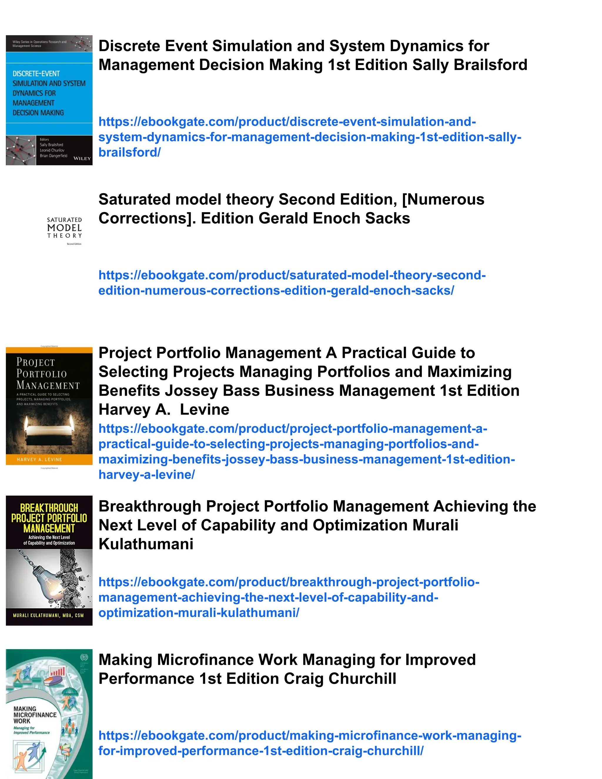 Discrete Event Simulation and System Dynamics for
Management Decision Making 1st Edition Sally Brailsford
https://ebookgate.com/product/discrete-event-simulation-and-
system-dynamics-for-management-decision-making-1st-edition-sally-
brailsford/
Saturated model theory Second Edition, [Numerous
Corrections]. Edition Gerald Enoch Sacks
https://ebookgate.com/product/saturated-model-theory-second-
edition-numerous-corrections-edition-gerald-enoch-sacks/
Project Portfolio Management A Practical Guide to
Selecting Projects Managing Portfolios and Maximizing
Benefits Jossey Bass Business Management 1st Edition
Harvey A. Levine
https://ebookgate.com/product/project-portfolio-management-a-
practical-guide-to-selecting-projects-managing-portfolios-and-
maximizing-benefits-jossey-bass-business-management-1st-edition-
harvey-a-levine/
Breakthrough Project Portfolio Management Achieving the
Next Level of Capability and Optimization Murali
Kulathumani
https://ebookgate.com/product/breakthrough-project-portfolio-
management-achieving-the-next-level-of-capability-and-
optimization-murali-kulathumani/
Making Microfinance Work Managing for Improved
Performance 1st Edition Craig Churchill
https://ebookgate.com/product/making-microfinance-work-managing-
for-improved-performance-1st-edition-craig-churchill/
 