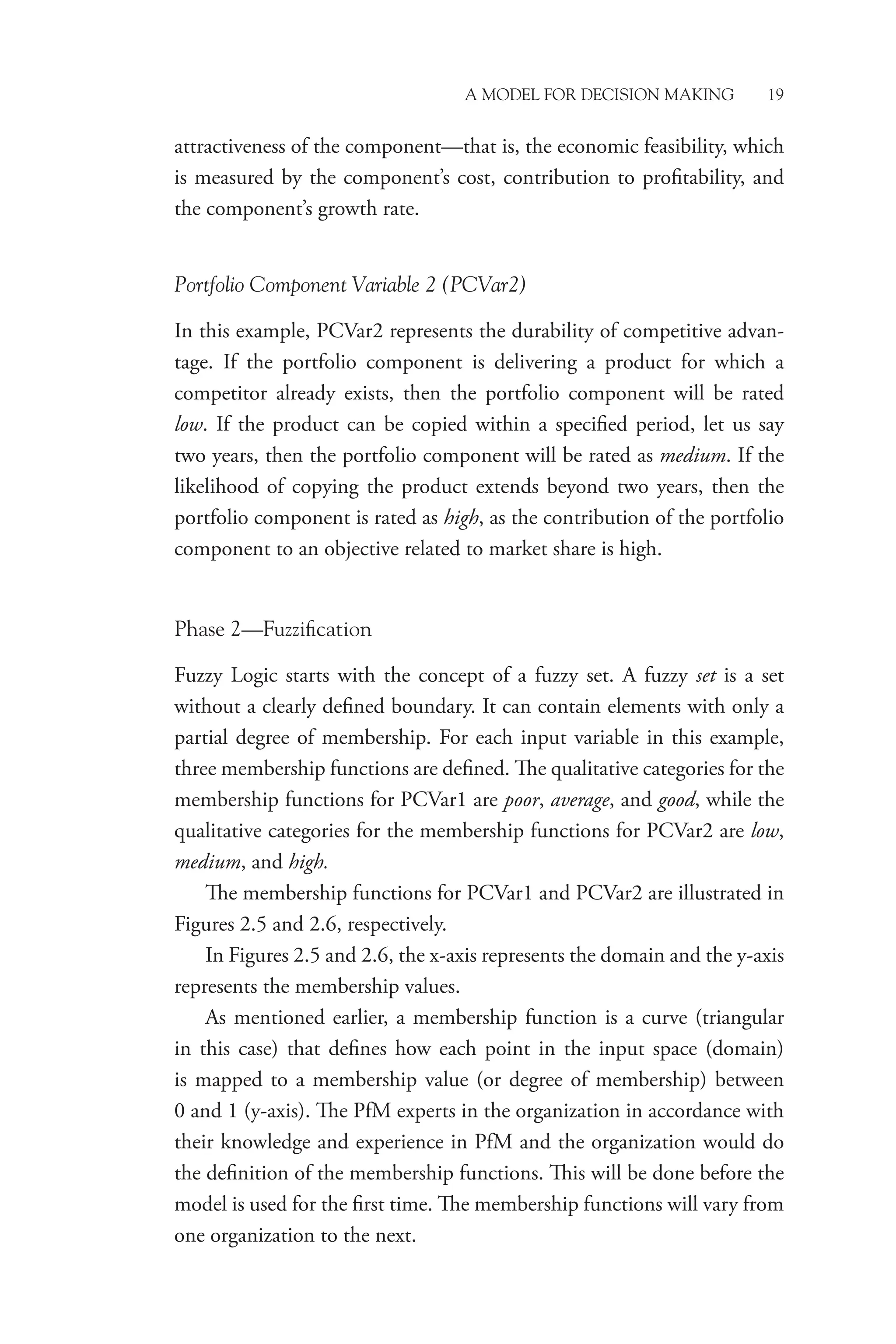 A Model for Decision Making 19
attractiveness of the component—that is, the economic feasibility, which
is measured by the component’s cost, contribution to profitability, and
the component’s growth rate.
Portfolio Component Variable 2 (PCVar2)
In this example, PCVar2 represents the durability of competitive advan-
tage. If the portfolio component is delivering a product for which a
­
competitor already exists, then the portfolio component will be rated
low. If the product can be copied within a specified period, let us say
two years, then the portfolio component will be rated as medium. If the
likelihood of copying the product extends beyond two years, then the
portfolio ­
component is rated as high, as the contribution of the portfolio
component to an objective related to market share is high.
Phase 2—Fuzzification
Fuzzy Logic starts with the concept of a fuzzy set. A fuzzy set is a set
without a clearly defined boundary. It can contain elements with only a
partial degree of membership. For each input variable in this example,
three membership functions are defined. The qualitative categories for the
membership functions for PCVar1 are poor, average, and good, while the
qualitative categories for the membership functions for PCVar2 are low,
medium, and high.
The membership functions for PCVar1 and PCVar2 are illustrated in
Figures 2.5 and 2.6, respectively.
In Figures 2.5 and 2.6, the x-axis represents the domain and the y-axis
represents the membership values.
As mentioned earlier, a membership function is a curve (triangular
in this case) that defines how each point in the input space (domain)
is mapped to a membership value (or degree of membership) between
0 and 1 (y-axis). The PfM experts in the organization in accordance with
their knowledge and experience in PfM and the organization would do
the definition of the membership functions. This will be done before the
model is used for the first time. The membership functions will vary from
one organization to the next.
 