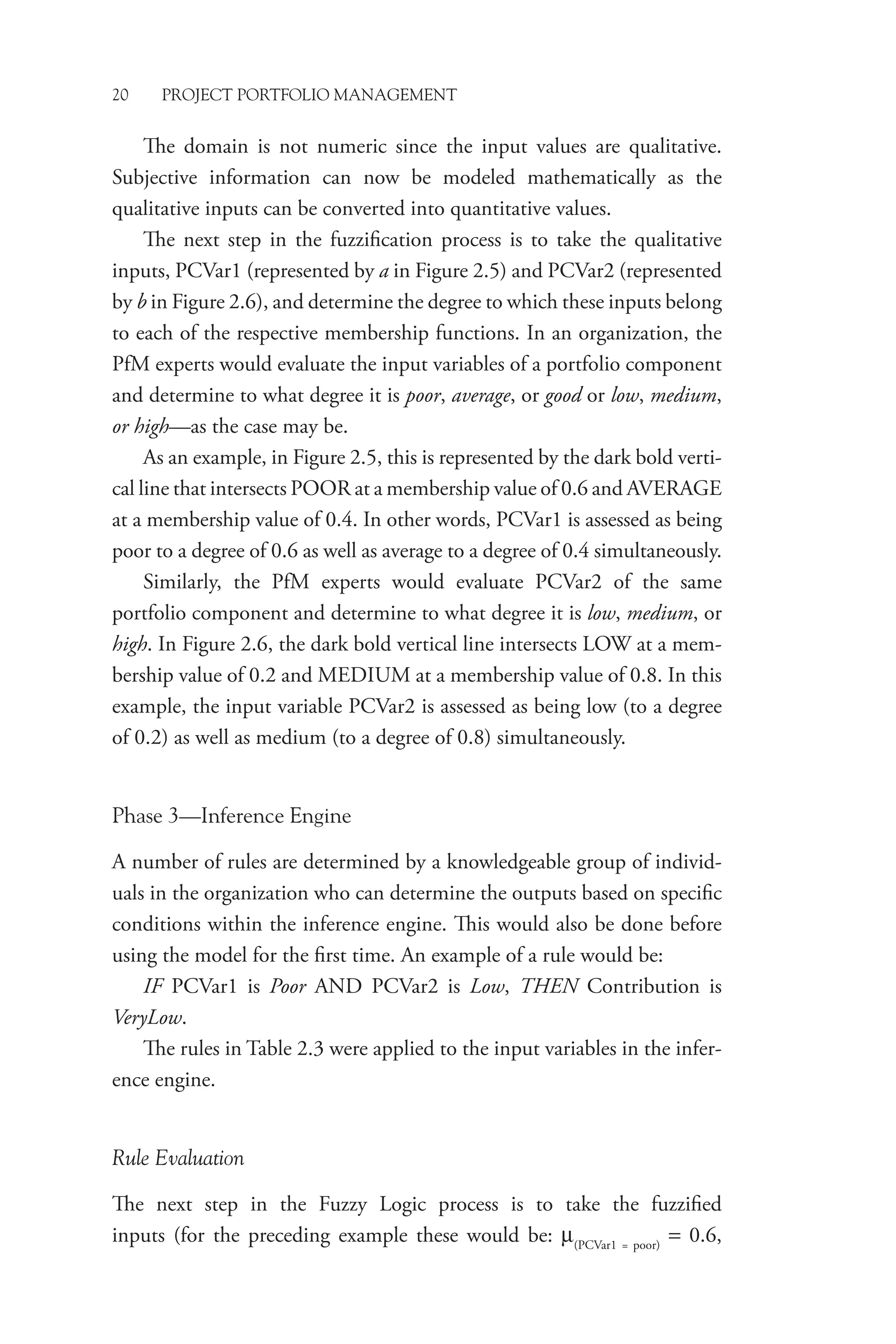 20 PROJECT PORTFOLIO MANAGEMENT
The domain is not numeric since the input values are qualitative.
­
Subjective information can now be modeled mathematically as the
­
qualitative inputs can be converted into quantitative values.
The next step in the fuzzification process is to take the qualitative
inputs, PCVar1 (represented by a in Figure 2.5) and PCVar2 (represented
by b in Figure 2.6), and determine the degree to which these inputs belong
to each of the respective membership functions. In an organization, the
PfM experts would evaluate the input variables of a portfolio component
and determine to what degree it is poor, average, or good or low, medium,
or high—as the case may be.
As an example, in Figure 2.5, this is represented by the dark bold verti-
cal line that intersects POOR at a membership value of 0.6 and AVERAGE
at a membership value of 0.4. In other words, PCVar1 is assessed as being
poor to a degree of 0.6 as well as average to a degree of 0.4 simultaneously.
Similarly, the PfM experts would evaluate PCVar2 of the same
­
portfolio component and determine to what degree it is low, medium, or
high. In Figure 2.6, the dark bold vertical line intersects LOW at a mem-
bership value of 0.2 and MEDIUM at a membership value of 0.8. In this
­
example, the input variable PCVar2 is assessed as being low (to a degree
of 0.2) as well as medium (to a degree of 0.8) simultaneously.
Phase 3—Inference Engine
A number of rules are determined by a knowledgeable group of individ-
uals in the organization who can determine the outputs based on specific
conditions within the inference engine. This would also be done before
using the model for the first time. An example of a rule would be:
IF PCVar1 is Poor AND PCVar2 is Low, THEN Contribution is
VeryLow.
The rules in Table 2.3 were applied to the input variables in the infer-
ence engine.
Rule Evaluation
The next step in the Fuzzy Logic process is to take the fuzzified
inputs (for the preceding example these would be: μ(PCVar1 = poor)
= 0.6,
 