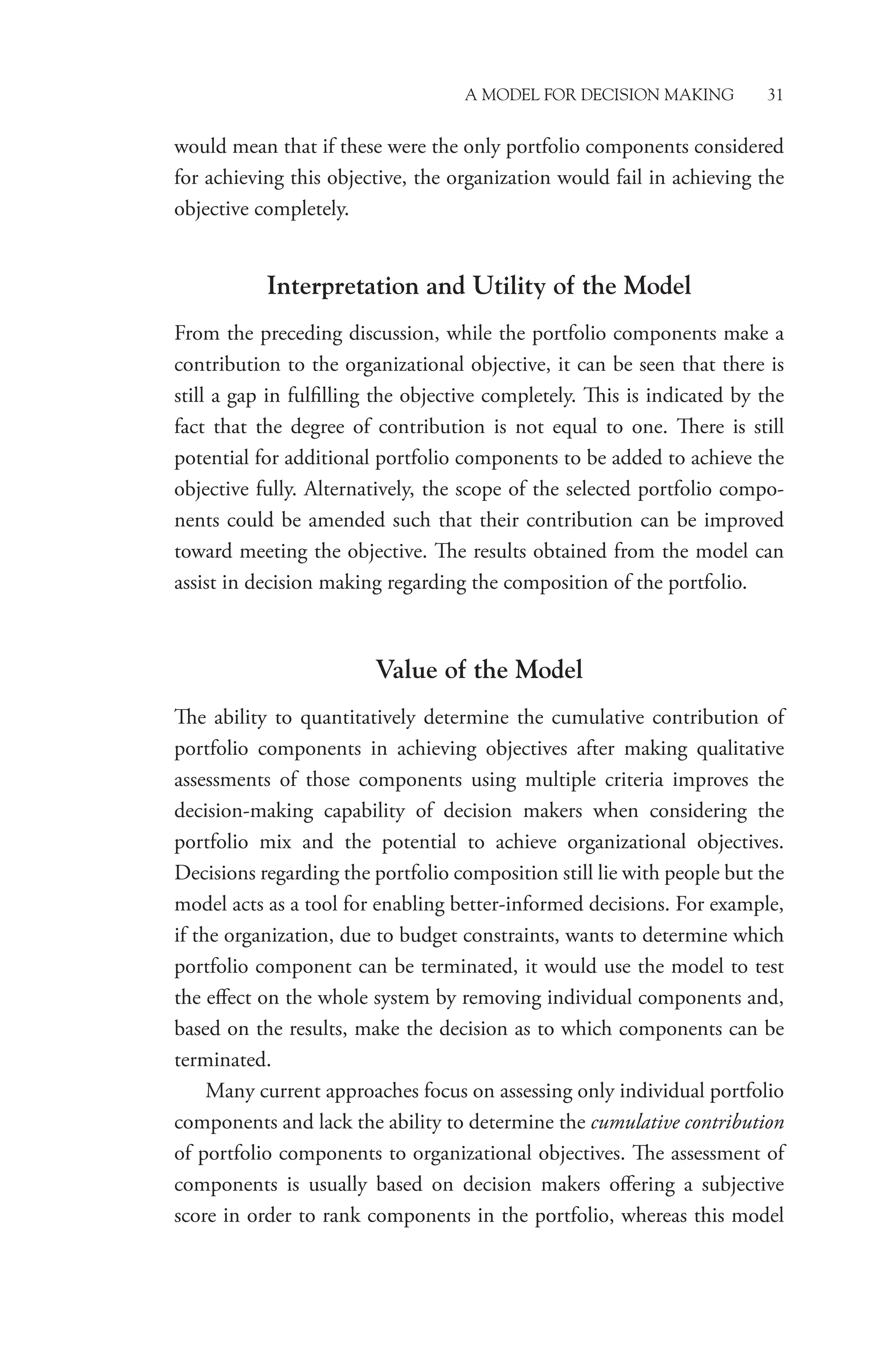 A Model for Decision Making 31
would mean that if these were the only portfolio components considered
for achieving this objective, the organization would fail in achieving the
objective completely.
Interpretation and Utility of the Model
From the preceding discussion, while the portfolio components make a
contribution to the organizational objective, it can be seen that there is
still a gap in fulfilling the objective completely. This is indicated by the
fact that the degree of contribution is not equal to one. There is still
potential for additional portfolio components to be added to achieve the
objective fully. Alternatively, the scope of the selected portfolio compo-
nents could be amended such that their contribution can be improved
toward meeting the objective. The results obtained from the model can
assist in decision making regarding the composition of the portfolio.
Value of the Model
The ability to quantitatively determine the cumulative contribution of
portfolio components in achieving objectives after making qualitative
assessments of those components using multiple criteria improves the
decision-making capability of decision makers when considering the
portfolio mix and the potential to achieve organizational objectives.
Decisions regarding the portfolio composition still lie with people but the
model acts as a tool for enabling better-informed decisions. For example,
if the organization, due to budget constraints, wants to determine which
portfolio component can be terminated, it would use the model to test
the effect on the whole system by removing individual components and,
based on the results, make the decision as to which components can be
terminated.
Many current approaches focus on assessing only individual portfolio
components and lack the ability to determine the cumulative ­contribution
of portfolio components to organizational objectives. The assessment of
components is usually based on decision makers offering a subjective
score in order to rank components in the portfolio, whereas this model
 