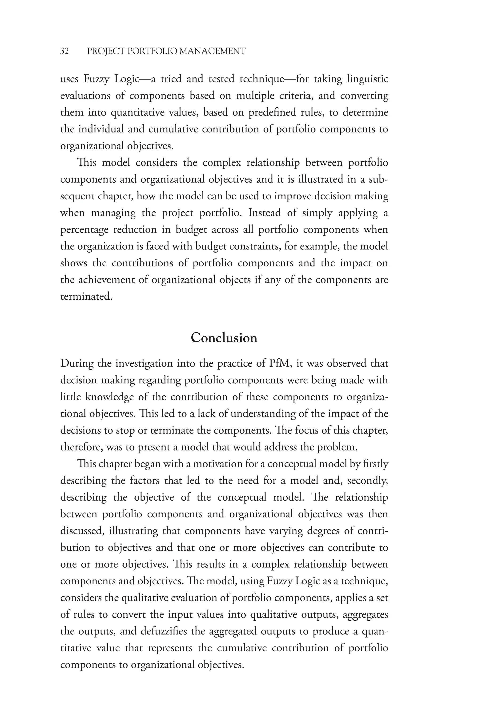 32 PROJECT PORTFOLIO MANAGEMENT
uses Fuzzy Logic—a tried and tested technique—for taking linguistic
evaluations of components based on multiple criteria, and converting
them into quantitative values, based on predefined rules, to determine
the individual and cumulative contribution of portfolio components to
organizational objectives.
This model considers the complex relationship between ­
portfolio
components and organizational objectives and it is illustrated in a sub­
sequent chapter, how the model can be used to improve decision ­
making
when managing the project portfolio. Instead of simply applying a
­
percentage reduction in budget across all portfolio components when
the organization is faced with budget constraints, for example, the model
shows the contributions of portfolio components and the impact on
the achievement of organizational objects if any of the components are
terminated.
Conclusion
During the investigation into the practice of PfM, it was observed that
decision making regarding portfolio components were being made with
little knowledge of the contribution of these components to organiza-
tional objectives. This led to a lack of understanding of the impact of the
decisions to stop or terminate the components. The focus of this chapter,
therefore, was to present a model that would address the problem.
This chapter began with a motivation for a conceptual model by firstly
describing the factors that led to the need for a model and, ­
secondly,
describing the objective of the conceptual model. The relationship
between portfolio components and organizational objectives was then
discussed, illustrating that components have varying degrees of contri-
bution to objectives and that one or more objectives can contribute to
one or more objectives. This results in a complex relationship between
components and objectives. The model, using Fuzzy Logic as a technique,
considers the qualitative evaluation of portfolio components, applies a set
of rules to convert the input values into qualitative outputs, aggregates
the outputs, and defuzzifies the aggregated outputs to produce a quan-
titative value that represents the cumulative contribution of portfolio
­
components to organizational objectives.
 