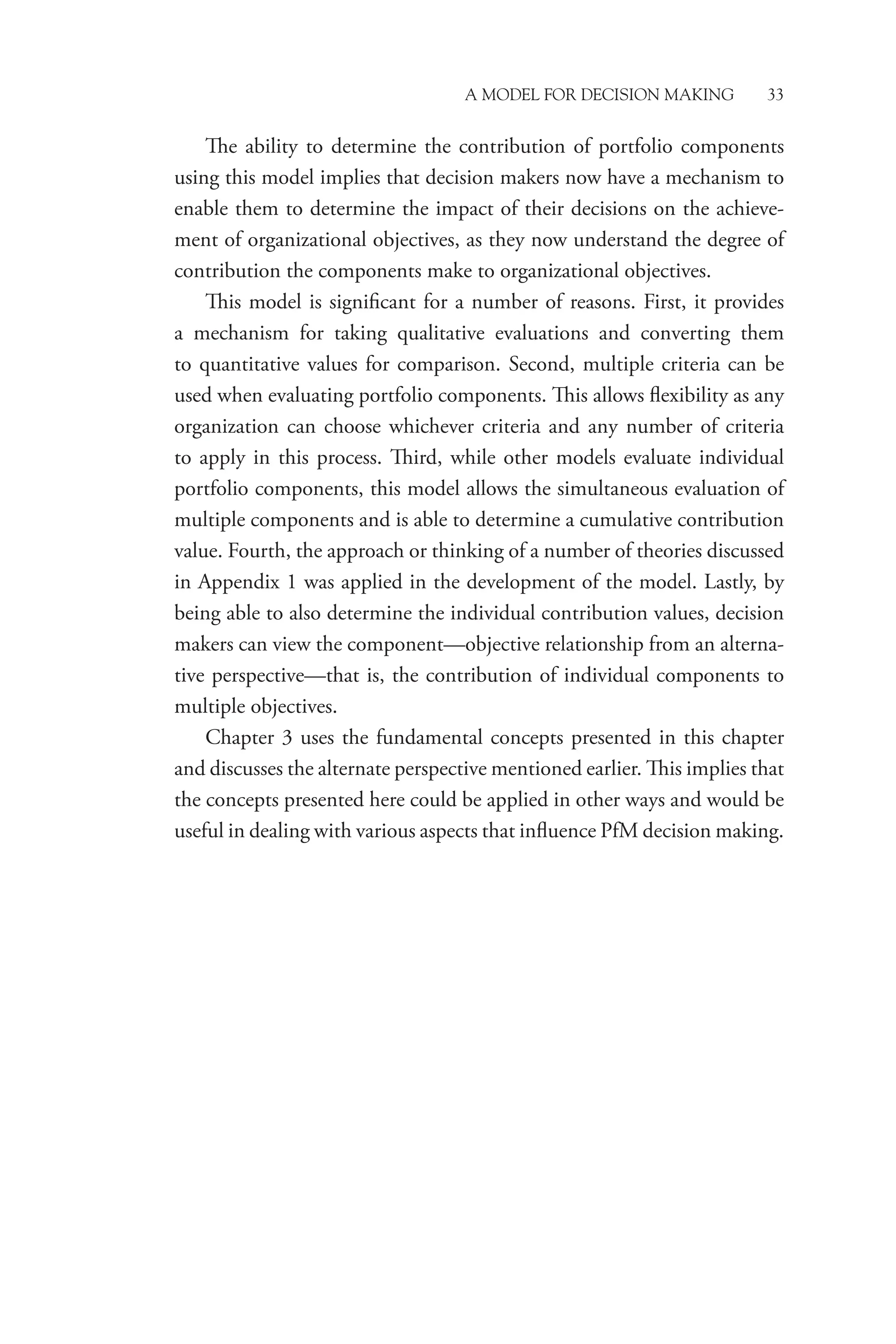 A Model for Decision Making 33
The ability to determine the contribution of portfolio components
using this model implies that decision makers now have a mechanism to
enable them to determine the impact of their decisions on the achieve-
ment of organizational objectives, as they now understand the degree of
contribution the components make to organizational objectives.
This model is significant for a number of reasons. First, it provides
a mechanism for taking qualitative evaluations and converting them
to quantitative values for comparison. Second, multiple criteria can be
used when evaluating portfolio components. This allows flexibility as any
organization can choose whichever criteria and any number of criteria
to apply in this process. Third, while other models evaluate individual
portfolio components, this model allows the simultaneous evaluation of
multiple components and is able to determine a cumulative contribution
value. Fourth, the approach or thinking of a number of theories discussed
in Appendix 1 was applied in the development of the model. Lastly, by
being able to also determine the individual contribution values, decision
makers can view the component—objective relationship from an alterna-
tive perspective—that is, the contribution of individual components to
multiple objectives.
Chapter 3 uses the fundamental concepts presented in this chapter
and discusses the alternate perspective mentioned earlier. This implies that
the concepts presented here could be applied in other ways and would be
useful in dealing with various aspects that influence PfM decision making.
 