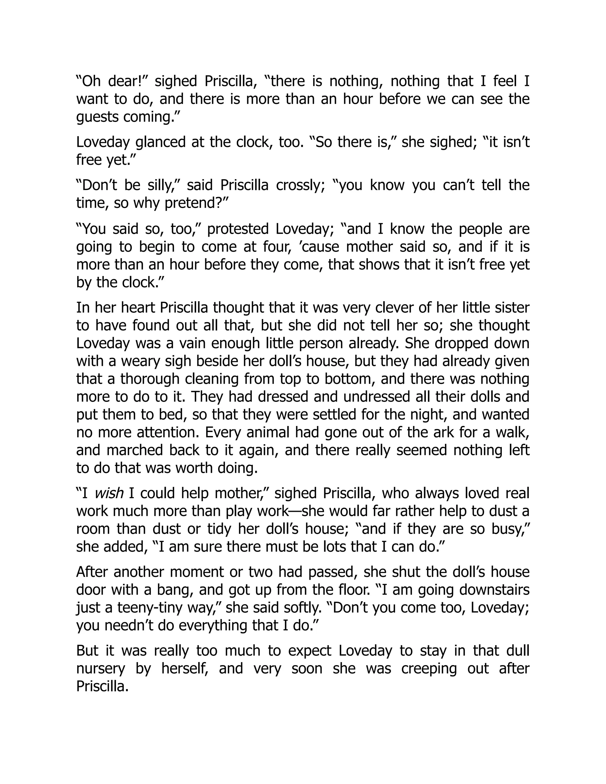 “Oh dear!” sighed Priscilla, “there is nothing, nothing that I feel I
want to do, and there is more than an hour before we can see the
guests coming.”
Loveday glanced at the clock, too. “So there is,” she sighed; “it isn’t
free yet.”
“Don’t be silly,” said Priscilla crossly; “you know you can’t tell the
time, so why pretend?”
“You said so, too,” protested Loveday; “and I know the people are
going to begin to come at four, ’cause mother said so, and if it is
more than an hour before they come, that shows that it isn’t free yet
by the clock.”
In her heart Priscilla thought that it was very clever of her little sister
to have found out all that, but she did not tell her so; she thought
Loveday was a vain enough little person already. She dropped down
with a weary sigh beside her doll’s house, but they had already given
that a thorough cleaning from top to bottom, and there was nothing
more to do to it. They had dressed and undressed all their dolls and
put them to bed, so that they were settled for the night, and wanted
no more attention. Every animal had gone out of the ark for a walk,
and marched back to it again, and there really seemed nothing left
to do that was worth doing.
“I wish I could help mother,” sighed Priscilla, who always loved real
work much more than play work—she would far rather help to dust a
room than dust or tidy her doll’s house; “and if they are so busy,”
she added, “I am sure there must be lots that I can do.”
After another moment or two had passed, she shut the doll’s house
door with a bang, and got up from the floor. “I am going downstairs
just a teeny-tiny way,” she said softly. “Don’t you come too, Loveday;
you needn’t do everything that I do.”
But it was really too much to expect Loveday to stay in that dull
nursery by herself, and very soon she was creeping out after
Priscilla.
 