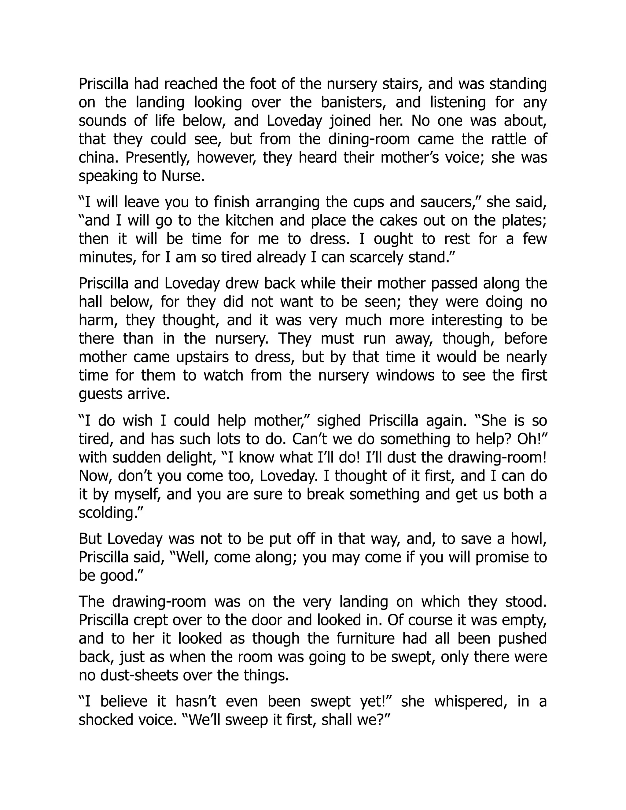 Priscilla had reached the foot of the nursery stairs, and was standing
on the landing looking over the banisters, and listening for any
sounds of life below, and Loveday joined her. No one was about,
that they could see, but from the dining-room came the rattle of
china. Presently, however, they heard their mother’s voice; she was
speaking to Nurse.
“I will leave you to finish arranging the cups and saucers,” she said,
“and I will go to the kitchen and place the cakes out on the plates;
then it will be time for me to dress. I ought to rest for a few
minutes, for I am so tired already I can scarcely stand.”
Priscilla and Loveday drew back while their mother passed along the
hall below, for they did not want to be seen; they were doing no
harm, they thought, and it was very much more interesting to be
there than in the nursery. They must run away, though, before
mother came upstairs to dress, but by that time it would be nearly
time for them to watch from the nursery windows to see the first
guests arrive.
“I do wish I could help mother,” sighed Priscilla again. “She is so
tired, and has such lots to do. Can’t we do something to help? Oh!”
with sudden delight, “I know what I’ll do! I’ll dust the drawing-room!
Now, don’t you come too, Loveday. I thought of it first, and I can do
it by myself, and you are sure to break something and get us both a
scolding.”
But Loveday was not to be put off in that way, and, to save a howl,
Priscilla said, “Well, come along; you may come if you will promise to
be good.”
The drawing-room was on the very landing on which they stood.
Priscilla crept over to the door and looked in. Of course it was empty,
and to her it looked as though the furniture had all been pushed
back, just as when the room was going to be swept, only there were
no dust-sheets over the things.
“I believe it hasn’t even been swept yet!” she whispered, in a
shocked voice. “We’ll sweep it first, shall we?”
 