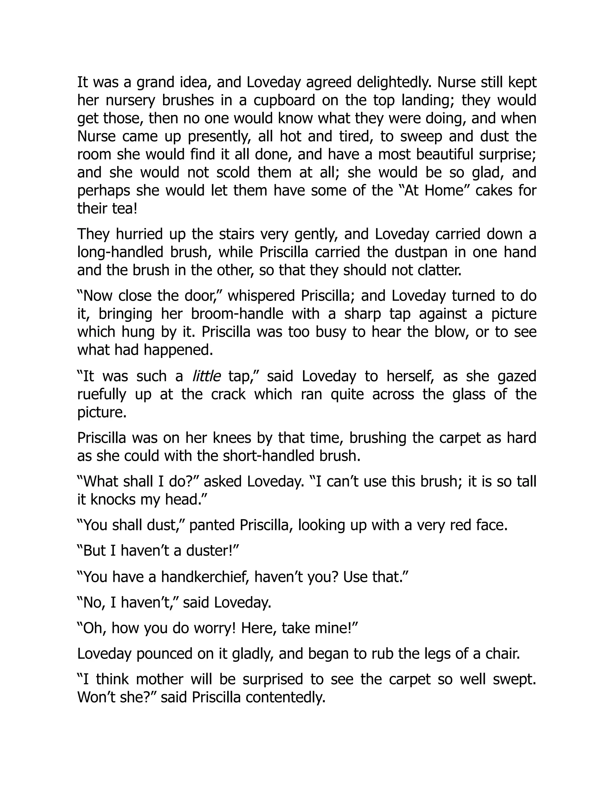 It was a grand idea, and Loveday agreed delightedly. Nurse still kept
her nursery brushes in a cupboard on the top landing; they would
get those, then no one would know what they were doing, and when
Nurse came up presently, all hot and tired, to sweep and dust the
room she would find it all done, and have a most beautiful surprise;
and she would not scold them at all; she would be so glad, and
perhaps she would let them have some of the “At Home” cakes for
their tea!
They hurried up the stairs very gently, and Loveday carried down a
long-handled brush, while Priscilla carried the dustpan in one hand
and the brush in the other, so that they should not clatter.
“Now close the door,” whispered Priscilla; and Loveday turned to do
it, bringing her broom-handle with a sharp tap against a picture
which hung by it. Priscilla was too busy to hear the blow, or to see
what had happened.
“It was such a little tap,” said Loveday to herself, as she gazed
ruefully up at the crack which ran quite across the glass of the
picture.
Priscilla was on her knees by that time, brushing the carpet as hard
as she could with the short-handled brush.
“What shall I do?” asked Loveday. “I can’t use this brush; it is so tall
it knocks my head.”
“You shall dust,” panted Priscilla, looking up with a very red face.
“But I haven’t a duster!”
“You have a handkerchief, haven’t you? Use that.”
“No, I haven’t,” said Loveday.
“Oh, how you do worry! Here, take mine!”
Loveday pounced on it gladly, and began to rub the legs of a chair.
“I think mother will be surprised to see the carpet so well swept.
Won’t she?” said Priscilla contentedly.
 